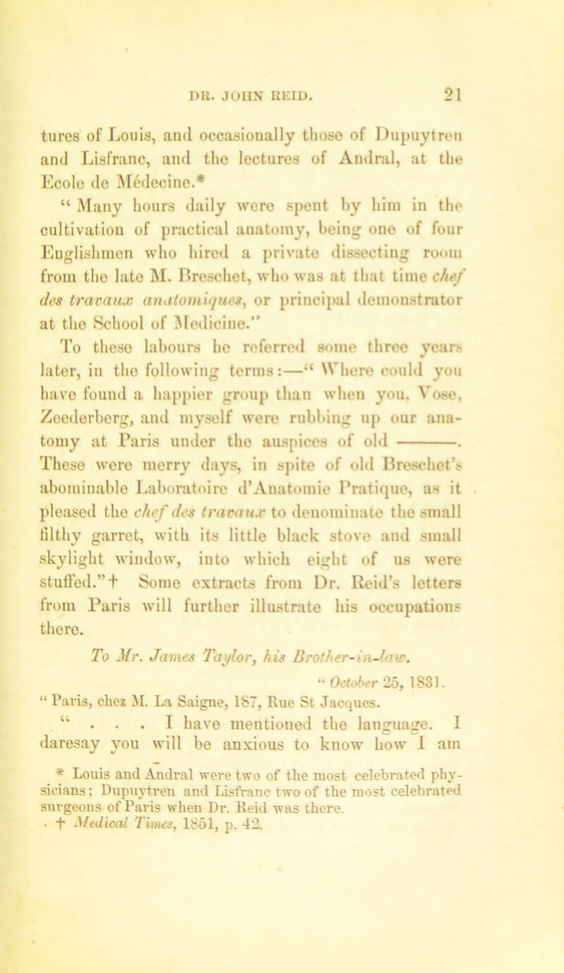 tures of Louis, and occasionally those of Dupuytren and Lisfranc, and the lectures of Andral, at the Ecole de Medecine.* “ Many hours daily were spent by him in the cultivation of practical anatomy, being one of four Englishmen who hired a private dissecting room from the late M. Breschet, who was at that time chef des travaux anatomiques, or principal demonstrator at the School of Medicine.” To these labours be referred some threo years later, in the following terms:—“ Where could you have found a happier group than when you, Vose, Zeederberg, and myself were rubbing up our ana- tomy at Paris under the auspices of old . These were merry days, in spite of old Breschet’s abominable Laboratoire d’Anatomie Pratique, as it pleased the chef des traoaux to denominate the small filthy garret, with its little black stove and small skylight window, into which eight of us were stuffed.”t Some extracts from Dr. lteid’s letters from Paris will further illustrate his occupations there. To Mr. James Taylor, his Brother-in-law. “ October 25, 1831. “ Paris, ckez M. La Saigne, 1ST, Rue St Jacques. . “ . . . I have mentioned the language. I daresay you will be anxious to know bow I am * Louis and Andral were two of the most celebrated phy- sicians: Dupuytren and Lisfranc two of the most celebrated surgeons of Paris when Dr. Reid was there. • f Medical Tiiiies, 1851, p. 42.