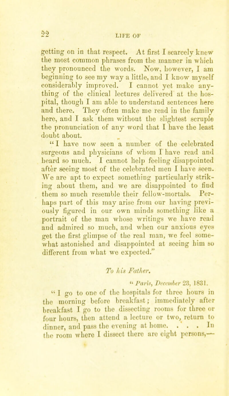 getting on in that respect. At first I scarcely knew the most common phrases from the manner in which they pronounced the words. Now, however, I am beginning to see my way a little, and I know myself considerably improved. I cannot yet make any- thing of the clinical lectures delivered at the hos- pital, though I am able to understand sentences here and there. They often make me read in the family here, and I ask them without the slightest scruple the pronunciation of any word that I have the least doubt about. “ I have now seen a number of the celebrated surgeons and physicians of -whom I have read and heard so much. I cannot help feeling disappointed after seeing most of the celebrated men I have seen. We are apt to expect something particularly strik- ing about them, and we are disappointed to find them so much resemble their fellow-mortals. Per- haps part of this may arise from our having previ- ously figured in our own minds something like a portrait of the man whose writings we have read and admired so much, and when our anxious eyes get the first glimpse of the real man, we feel some- what astonished and disappointed at seeing him so different from what we expected.” To li is Father. “ Paris, December 23, 1831. “ I go to one of the hospitals for three hours in the morning before breakfast; immediately after breakfast I go to the dissecting rooms for three or four hours, then attend a lecture or two, return to dinner, and pass the evening at homo. . ‘ . . In the room where I dissect there arc eight persons,—