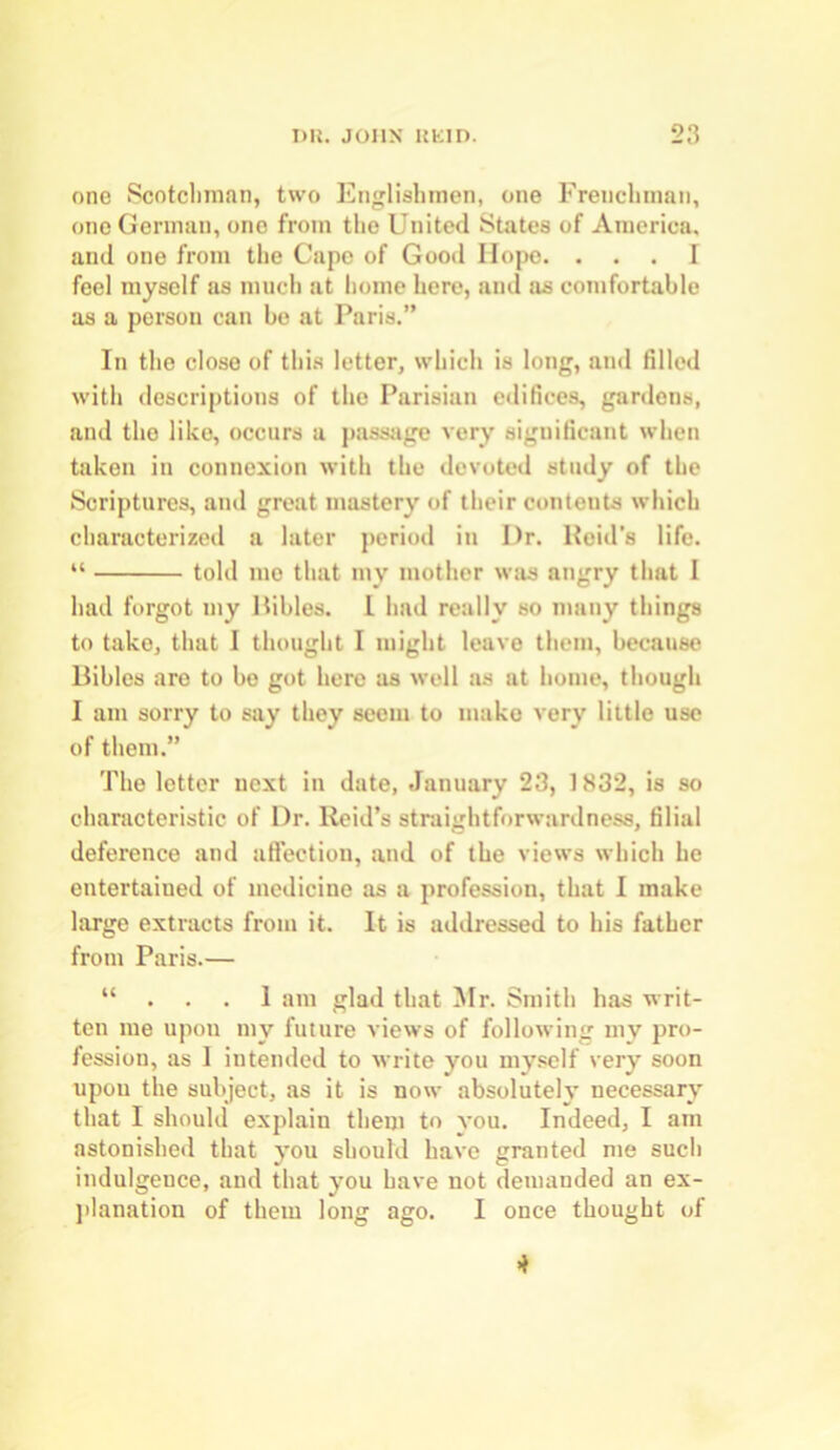 one Scotchman, two Englishmen, one Frenchman, one German, one from the United States of America, and one from the Cape of Good Hope. ... I feel myself as much at home here, and as comfortable as a person can be at Paris.” In the close of this letter, which is long, and tilled with descriptions of the Parisian edifices, gardens, and the like, occurs a passage very significant when taken in connexion with the devoted study of the Scriptures, and great mastery of their contents which characterized a later period in Ur. Reid's life. “ told mo that my mother was angry that I had forgot my Pibles. L had really so many things to take, that I thought I might leave them, because Bibles are to be got here as well as at home, though I am sorry to say they seem to make very little use of them.” The letter next in date, January 23, 1832, is so characteristic of Dr. Reid’s straightforwardness, filial deference and affection, and of the views which he entertained of medicine as a profession, that I make large extracts from it. It is addressed to his father from Paris.— “ . . . I am glad that Mr. Smith has writ- ten me upon my future views of following my pro- fession, as I intended to write you myself very soon upon the subject, as it is now absolutely necessary that I should explain them to you. Indeed, I am astonished that you should have granted me such indulgence, and that you have not demanded an ex- planation of them long ago. I once thought of 4