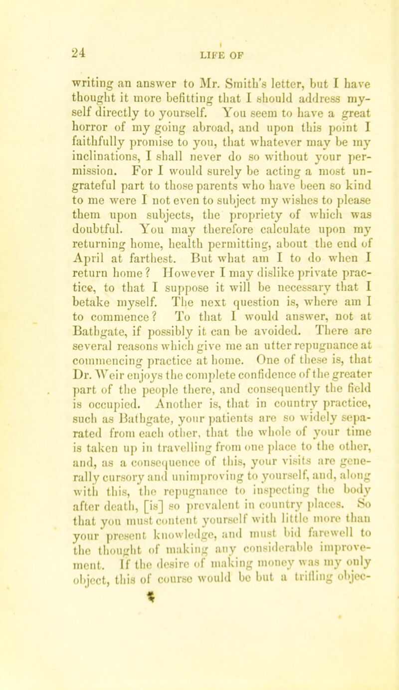 I writing an answer to Mr. Smith’s letter, but I have thought it more befitting that I should address my- self directly to yourself. You seem to have a great horror of my going abroad, and upon this point I faithfully promise to you, that whatever may be my inclinations, I shall never do so without your per- mission. For I would surely be acting a most un- grateful part to those parents who have been so kind to me were I not even to subject my wishes to please them upon subjects, the propriety of which was doubtful. You may therefore calculate upon my returning home, health permitting, about the end of April at farthest. But what am I to do when I return home ? However I may dislike private prac- tice, to that I suppose it will be necessary that I betake myself. The next question is, w’here am I to commence? To that 1 would answer, not at Bathgate, if possibly it can be avoided. There are several reasons which give mean utter repugnance at commencing practice at home. One of these is, that Dr. Weir enjoys the complete confidence of the greater part of the people there, and consequently the field is occupied. Another is, that in country practice, such as Bathgate, your patients are so widely sepa- rated from each other, that the whole of your time is taken up in travelling from one place to the other, and, as a consequence of this, your visits are gene- rally cursory and unimproving to yourself, and, along with this, the repugnance to inspecting the body after death, [is] so prevalent in country places. So that you must content yourself with little more than your present knowledge, and must bid farewell to the thought of making any considerable improve- ment. If the desire of making money was my only object, this of course would be but a trifling objcc- %