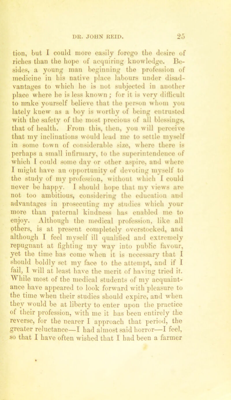 tion, but I could more easily forego the desire of riches than the hope of acquiring knowledge. Be- sides, a young man beginning the profession of medicine in his native place labours under disad- vantages to which he is not subjected in another place where he is less known ; for it is very difficult to make yourself believe that tlie person whom you lately knew as a boy is worthy of being entrusted with the safety of the most precious of all blessings, that of health. From this, then, you will perceive that my inclinations would lead me to settle myself in some town of considerable size, where there is perhaps a small infirmary, to the superintendence of which l could some day or other aspire, and where 1 might have an opportunity of devoting myself to the study of my profession, without which 1 could never bo happy. I should hope that my views are not too ambitious, considering the education and advantages in prosecuting my studies which your more than paternal kindness has enabled me to enjoy. Although the medical profession, like all others, is at present completely overstocked, and although I feel myself ill qualified and extremely repugnant at fighting my way into public favour, yet the time has come when it is necessary that I should boldly set my face to the attempt, and if I fail, I will at least have the merit of having tried it. ^ hile most of the medical students of my acquaint- ance have appeared to look forward with pleasure to the time when their studies should expire, and when they would be at liberty to enter upon the practice of their profession, with me it has been entirely the reverse, lor the nearer I approach that period, the greater reluctance—I had almost said horror—I feel, so that I have often wished that I had been a farmer