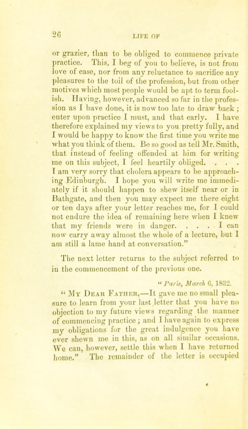 or grazier, than to be obliged to commence private practice. This, I beg of you to believe, is not from love of ease, nor from any reluctance to sacrifice any pleasures to the toil of the profession, but from other motives which most people would be apt to term fool- ish. Having, however, advanced so far in the profes- sion as I have done, it is now too late to draw back ; enter upon practice I must, and that early. I have therefore explained my views to you pretty fully, and I would be happy to know the first time you write me what you think of them. Be so good as tell Mr. Smith, that instead of feeling offended at him for writing me on this subject, I feel heartily obliged. . . I am very sorry that cholera appears to be approach- ing Edinburgh. I hope you will write me immedi- ately if it should happen to shew itself near or in Bathgate, and then you may expect me there eight or ten days after your letter reaches me, for I could not endure the idea of remaining here when I knew that my friends were in danger. ... I can now carry away almost the whole of a lecture, but I am still a lame hand at conversation.” The next letter returns to the subject referred to in the commencement of the previous one. “ Paris, March 0, 1832. “ My Dear Father,—It gave me no small plea- sure to learn from your last letter that you have no objection to my future views regarding the manner of commencing practice ; and I have again to express my obligations for the great indulgence you have ever shewn me in this, as on all similar occasions. We can, however, settle this when I have returned home.” The remainder of the letter is occupied