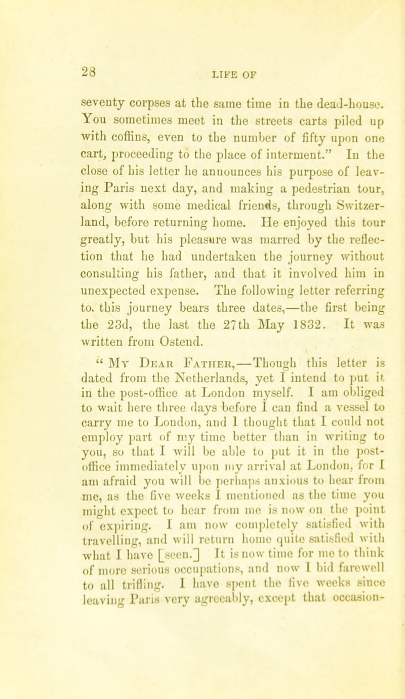 seventy corpses at the same time in the dead-house. You sometimes meet in the streets carts piled up with coffins, even to the number of fifty upon one cart, proceeding to the place of interment.” In the close of his letter he announces his purpose of leav- ing Paris next day, and making a pedestrian tour, along with some medical friends, through Switzer- land, before returning home. He enjoyed this tour greatly, but his pleasure was marred by the reflec- tion that he had undertaken the journey without consulting his father, and that it involved him in unexpected expense. The following letter referring to, this journey bears three dates,—the first being the 23d, the last the 27th May 1832. It was written from Ostend. “ Mr Dear Father,—Though this letter is dated from the Netherlands, yet I intend to put it in the post-office at London myself. I am obliged to wait here three flays before I can find a vessel to carry me to London, arid 1 thought that I could not employ part of my time better than in writing to you, so that I will be able to put it in the post- office immediately upon my arrival at London, for I am afraid you will be perhaps anxious to hear from me, as the five weeks 1 mentioned as the time you might expect to hear from me is now on the point of expiring. 1 am now completely satisfied with travelling, and will return home quite satisfied with what I have [seen.] It is now time for me to think of more serious occupations, and now 1 bid farewell to all trifling. 1 have spent the five weeks since leaving Paris very agreeably, except that occasion-