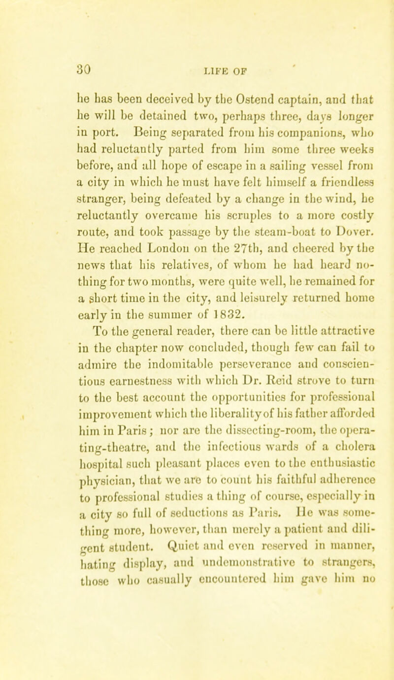 lie has been deceived by the Ostend captain, and that he will be detained two, perhaps three, days longer in port. Being separated from his companions, who had reluctantly parted from him some three weeks before, and all hope of escape in a sailing vessel from a city in which he must have felt himself a friendless stranger, being defeated by a change in the wind, he reluctantly overcame his scruples to a more costly route, and took passage by the steam-boat to Dover. He reached London on the 27th, and cheered by the news that his relatives, of whom he had heard no- thing for two months, were quite well, he remained for a short time in the city, and leisurely returned home early in the summer of 1832. To the general reader, there can be little attractive in the chapter now concluded, though few can fail to admire the indomitable perseverance and conscien- tious earnestness with which Dr. Reid strove to turn to the best account the opportunities for professional improvement which the liberality of his father afforded him in Paris ; nor are the dissecting-room, the opera- ting-theatre, and the infectious wards of a cholera hospital such pleasant places even to the enthusiastic physician, that we are to count his faithful adherence to professional studies a thing of course, especially in a city so full of seductions as Paris, lie was some- thing more, however, than merely a patient and dili- gent student. Quiet and even reserved in manner, hating display, and undemonstrative to strangers, those who casually encountered him gave him no