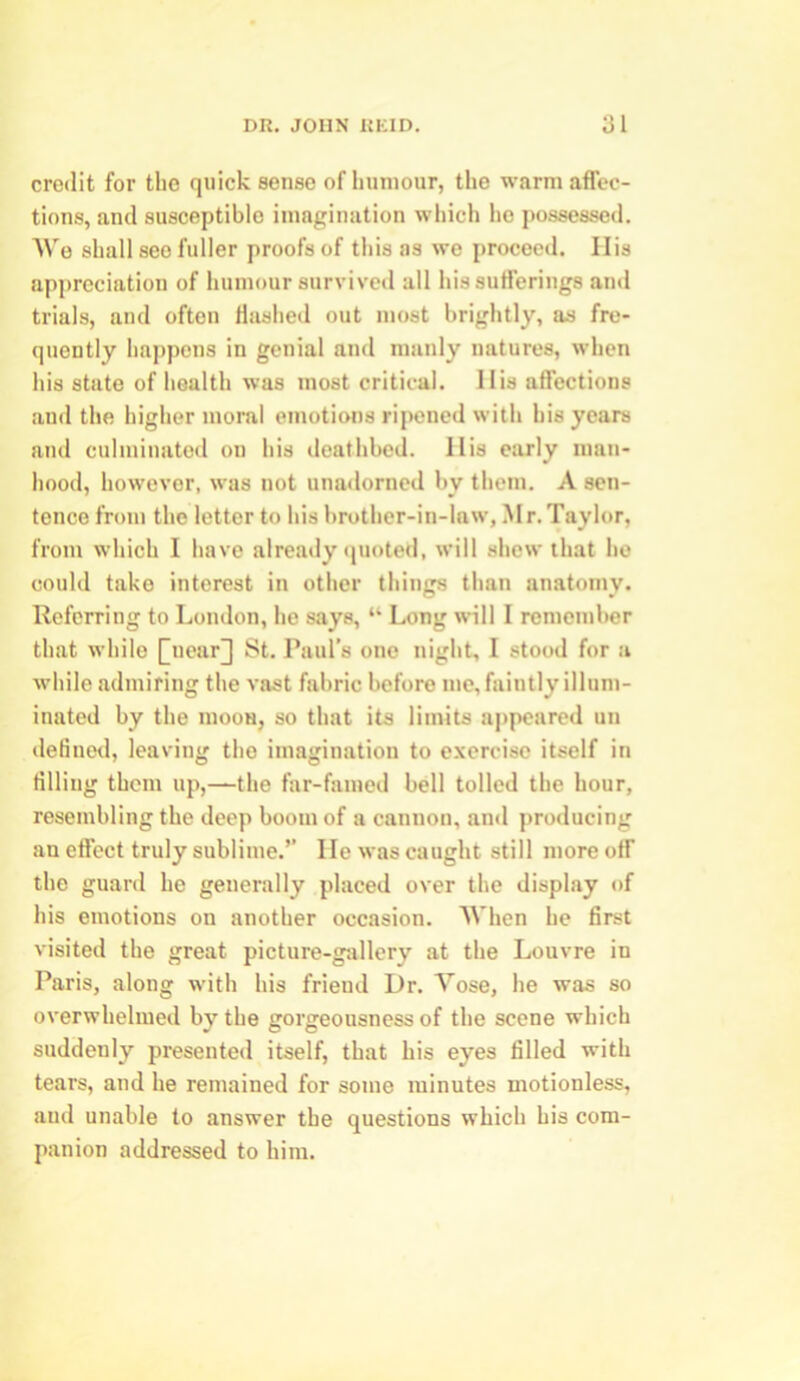 credit for the quick sense ofliuniour, the warm affec- tions, and susceptible imagination which he possessed. We shall see fuller proofs of this as we proceed. His appreciation of humour survived all his sufferings and trials, and often Hashed out most brightly, as fre- quently happens in genial and manly natures, when his state of health was most critical. His affections and the higher moral emotions ripened with his years and culminated on his deathbed. His early man- hood, however, was not unadorned by them. A sen- tence from the lettor to his brother-in-law, Mr.Taylor, from which I have already quoted, will shew that he could take interest in other things than anatomy. Referring to London, he says, “ Long will I remember that while £uear]] St. Paul’s one night, I stood for a while admiring the vast fabric before me, faintly illum- inated by the mooa, so that its limits appeared un defined, leaving the imagination to exercise itself in filling them up,—the far-famed bell tolled the hour, resembling the deep boom of a cannon, and producing an effect truly sublime.” He was caught still more off the guard he generally placed over the display of his emotions on another occasion. When he first visited the great picture-gallery at the Louvre in Paris, along with his friend Dr. Yose, he was so overwhelmed by the gorgeousness of the scene which suddenly presented itself, that his eyes filled with tears, and he remained for some minutes motionless, aud unable to answer the questions which his com- panion addressed to him.