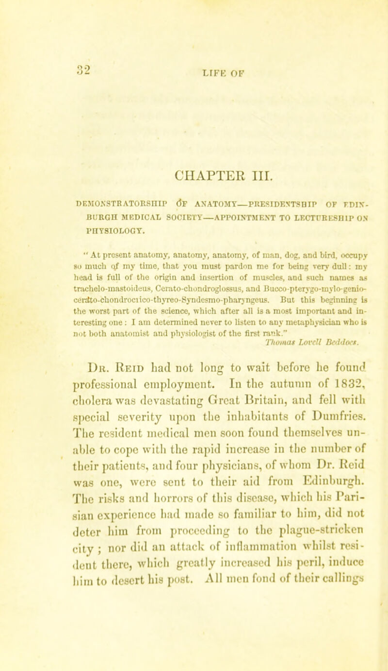 o o od LIFE OF CHAPTER III. DEMONSTRATORSHIP <3f ANATOMY—PRESIDENTSHIP OF EDIN- BURGH MEDICAL SOCIETY—APPOINTMENT TO LECTURESHIP ON PIIYSIOLOGY.  At present anatomy, anatomy, anatomy, of man, dog, and bird, occupy so much <4 my time, that you must pardon me for being very dull: my head is full of the origin and insertion of muscles, and such names as trachelo-mastoideus, Cemto-chondroglossus, and Bucco-ptervgo-mylo-genio- centto-chondrociico-thyreo-Syndesmo-pharyngeus. But this beginning is the worst part of the science, which after all is a most important and in- teresting one : I am determined never to listen to any metaphysician who is not both anatomist and physiologist of the first rank. Thomas Lovell BedJocs. Dr. Reid had not long to wait before he found professional employment. In the autumn of 1832, cholera was devastating Great Britain, and fell with special severity upon the inhabitants of Dumfries. The resident medical men soon found themselves un- able to cope with the rapid increase in the number of their patients, and four physicians, of whom Dr. Reid was one, were sent to their aid from Edinburgh. The risks and horrors of this disease, which his Pari- sian experience had made so familiar to him, did not deter him from proceeding to the plague-stricken city ; nor did an attack of inflammation whilst resi- dent there, which greatly increased his peril, induce him to desert his post. All men fond of their callings