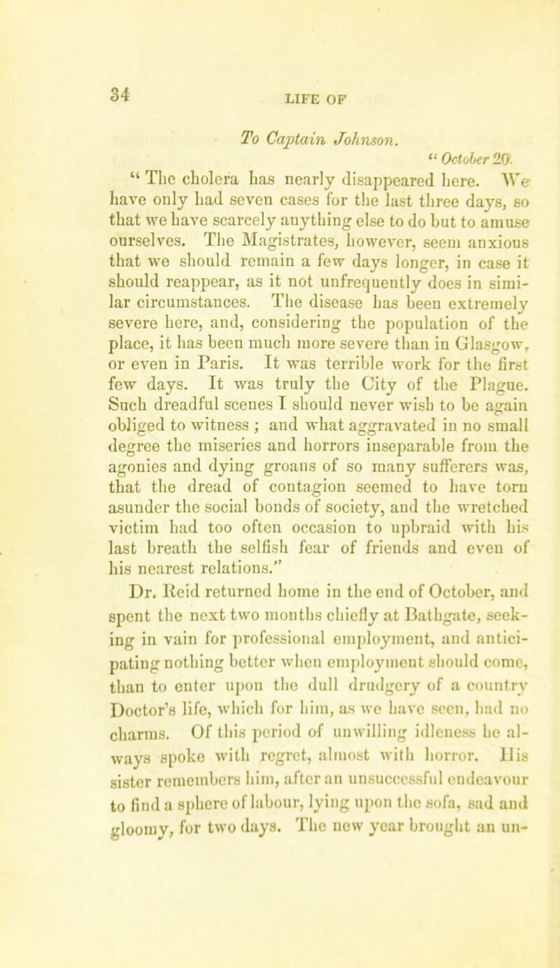 To Captain Johnson. “ October 20. “ The cholera has nearly disappeared here. We have only had seven cases for the last three days, so that we have scarcely anything else to do but to amuse ourselves. The Magistrates, however, seem anxious that we should remain a few days longer, in case it should reappear, as it not unfrequently does in simi- lar circumstances. The disease has been extremely severe here, and, considering the population of the place, it has been much more severe than in Glasgow, or even in Paris. It was terrible work for the first few days. It was truly the City of the Plague. Such dreadful scenes I should never wish to be again obliged to witness ; and what aggravated in no small degree the miseries and horrors inseparable from the agonies and dying groans of so many sufferers was, that the dread of contagion seemed to have torn asunder the social bonds of society, and the wretched victim had too often occasion to upbraid with his last breath the selfish fear of friends and even of his nearest relations.” Dr. Reid returned home in the end of October, and spent the next two months chiefly at Bathgate, seek- ing in vain for professional employment, and antici- pating nothing better when employment should come, than to enter upon the dull drudgery of a country Doctor’s life, which for him, as we have seen, had no charms. Of this period of unwilling idleness he al- ways spoke with regret, almost with horror. 11 is sister remembers him, after an unsuccessful endeavour to find a sphere of labour, lying upon the sofa, sad and gloomy, for two days. The now year brought an un-