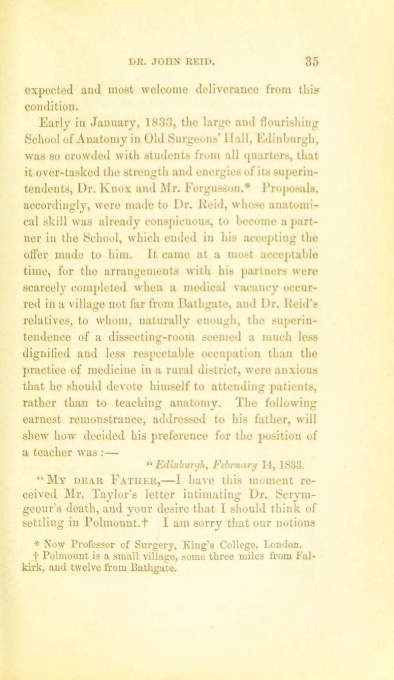 expected and most welcome deliverance from this condition. Early in January, 1833, the large and flourishing School of Anatomy in Old Surgeons’ Hall, Edinburgh, was so crowded with students from all quarters, that it over-tasked the strength and energies of its superin- tendents, Dr. Knox and .Mr. Fergusson.* Proposals, accordingly, wore made to Dr. Reid, whose anatomi- cal skill was already conspicuous, to become a part- ner in the School, which ended in his accepting the offer made to him. It came at a moat acceptable time, for the arrangements with his partners were scarcely completed when a medical vacancy occur- red in a village not far from Bathgate, and 1 >r. Reid’s relatives, to whom, naturally enough, the superin- tendence of a dissecting-room seemed a much less dignified and less respectable occupation than the practice of medicine in a rural district, were anxious that he should devote himself to attending patients, rather than to teaching anatomy. The following earnest remonstrance, addressed to his father, will shew how decided his preference for the position of a teacher was :— “ Edinburgh, February 14, 1833. “My dear Father,—I have this moment re- ceived Mr. Taylor’s letter intimating Dr. Scrym- geour’s death, aud your desire that I should think of settliug in Polmount.t 1 am sorry that our notions * Now Professor of Surgery, King’s College, London. f Poliuount is a small village, some three miles from Fal- kirk, and twelve from Bathgate.