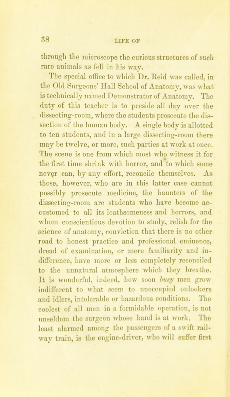 through the microscope the curious structures of such rare animals as fell in his way. The special office to which Dr. Reid was called, in the Old Surgeons’ Hall School of Anatomy, was what is technically named Demonstrator of Anatomy. The duty of this teacher is to preside all day over the dissecting-room, where the students prosecute the dis- section of the human body. A single body is allotted to ten students, and in a large dissecting-room there may be twelve, or more, such parties at work at once. The scene is one from which most who witness it for the first time shrink with horror, and to which some nev^r can, by any effort, reconcile themselves. As those, however, who are in this latter case cannot possibly prosecute medicine, the haunters of the dissecting-room are students who have become ac- customed to all its loathsomeness and horrors, and whom conscientious devotion to study, relish for the science of anatomy, conviction that there is no other road to honest practice and professional eminence, dread of examination, or mere familiarity and in- difference, have more or less completely reconciled to the unnatural atmosphere which they breathe. It is wonderful, indeed, how soon busy men grow indifferent to what seem to unoccupied onlookers and idlers, intolerable or hazardous conditions. The coolest of all men in a formidable operation, is not unscldom the surgeon whose hand is at work. The least alarmed among the passengers of a swift rail- way train, is the engine-driver, who will suffer first