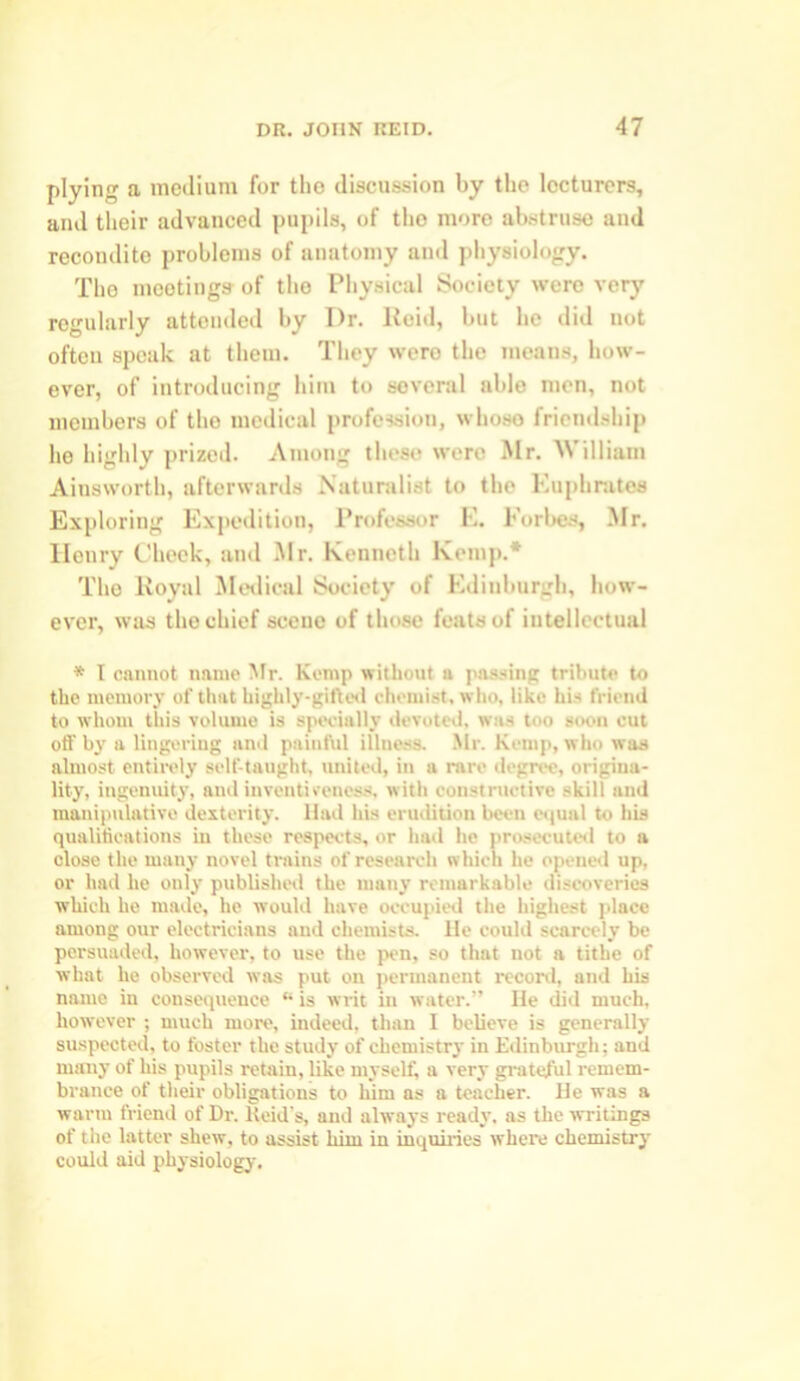 plying a medium for the discussion by the lecturers, and their advanced pupils, of tho more abstruse and recondite problems of anatomy and physiology. Tho mootings of tho Physical Society were very regularly attended by I)r. Reid, but he did not often speak at them. They were the means, how- ever, of introducing him to several able men, not members of tho medical profession, whoso friendship he highly prized. Among these were Mr. William Ainsworth, afterwards Naturalist to the Euphrates Exploring Expedition, Professor E. Forbes, Mr. llonry Cheek, and Mr. Kenneth Kemp.* Tho Royal Medical Society of Edinburgh, how- ever, was the chief scene of those feats of intellectual * I cannot name Mr. lvcmp without a passing tribute to the memory of that highly-gifted chemist, who, like his friend to whom this volume is specially devoted, was too soon cut off by a lingering and painful illness. Mr. Kemp, who was almost entirely self-taught, united, in a rare degree, origina- lity, ingenuity, and inventiveness, with constructive skill and manipulative dexterity. Had his erudition been equal to his qualifications in these respects, or had he prosecuted to a close the many novel trains of research which he opened up, or had he only published the many remarkable discoveries which he made, he would have occupied the highest jdacc among our electricians and chemists. He could scarcely be persuaded, however, to use the pen, so that not a tithe of what he observed was put on permanent record, and his name in consequence “ is writ in water.” He did much, however ; much more, indeed, than I believe is generally suspected, to foster the study of chemistry in Edinburgh; and many of his pupils retain, like myself, a very grateful remem- brance of their obligations to him as a teacher. He was a warm friend of Dr. Keid’s, and always ready, as the writings of the latter shew, to assist him in inquiries where chemistry could aid physiology.