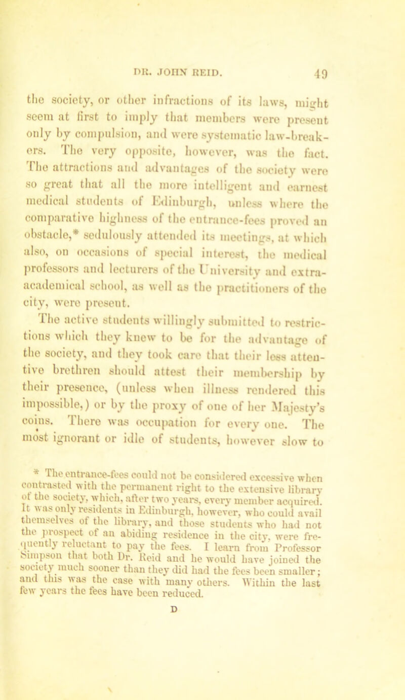 the society, or other infractions of its laws, might seem at first to imply tlint members were present only by compulsion, and were systematic law-break- ers. The very opposite, however, was tho fact. The attractions and advantages of tho society were so great that all the more intelligent and earnest medical students of Edinburgh, unless where tho comparative highness of the entrance-fees proved an obstacle,* sedulously attended its meetings, at which also, on occasions of special interest, the medical professors and lecturers of the I'nivcrsity and extra- academical school, as well as the practitioners of the city, were present. The active students willingly submitted to restric- tions which they knew to be for the advantage of the society, and they took care that their less atten- tive brethren should attest their membership by their presence, (unless when illness rendered this impossible,) or by the proxy of one of her Majesty’s coins. There was occupation for every one. The most ignorant or idle of students, however slow to * entrance-fees could not be considered excessive when contrasted with the permanent right to the extensive library ot the society, which, after two years, every member acquired. It was only residents in Edinburgh, however, who could avail themselves of the library, and those students who had not the prospect of an abiding residence in the city, were fre- (jueut\ reluctant to pay the fees. I learn from Professor bunpson that both Dr. Keid and he would have joined the society much sooner than they did had the fees been smaller; and this was the case with many others. 'Within the last few years the fees have been reduced. D