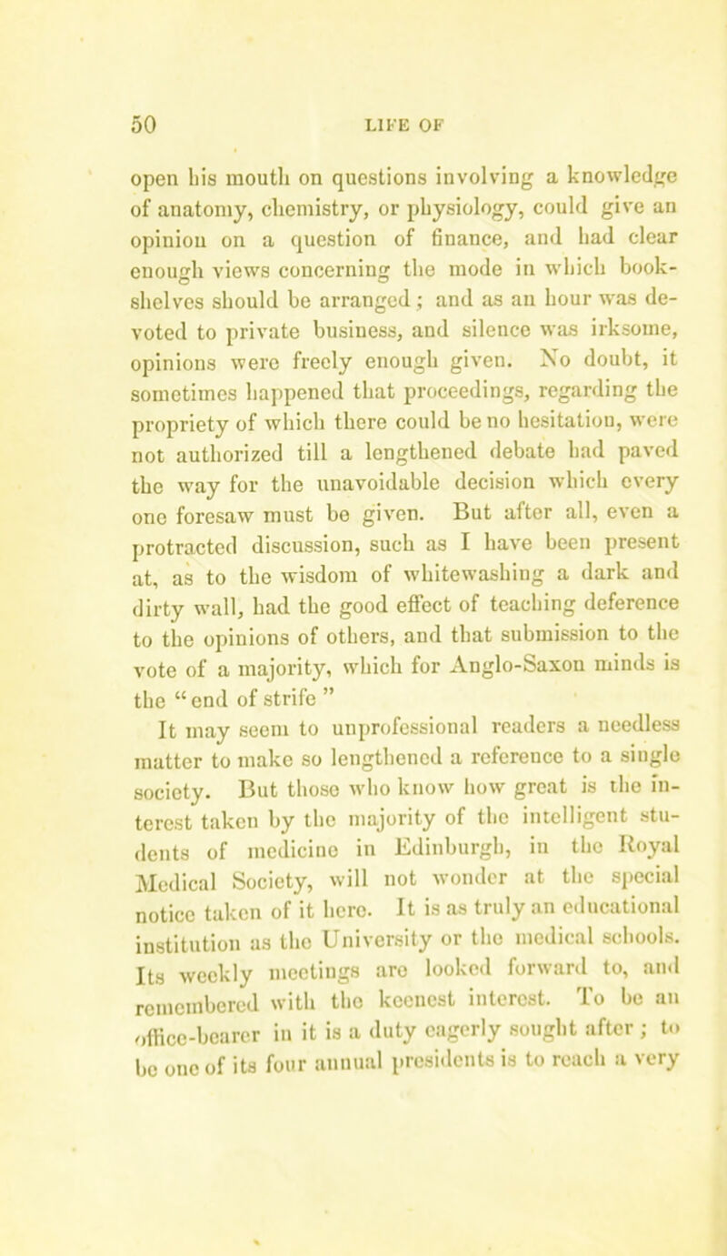 open bis mouth on questions involving a knowledge of anatomy, chemistry, or physiology, could give an opinion on a question of finance, and had clear enough views concerning the mode in which book- shelves should be arranged ; and as an hour was de- voted to private business, and silence was irksome, opinions were freely enough given. No doubt, it sometimes happened that proceedings, regarding the propriety of which there could be no hesitation, were not authorized till a lengthened debate had paved the way for the unavoidable decision which every one foresaw must be given. But after all, even a protracted discussion, such as I have been present at, as to the wisdom of whitewashing a dark and dirty wall, had the good effect of teaching deference to the opinions of others, and that submission to the vote of a majority, which for Anglo-Saxon minds is the “ end of strife ” It may seem to unprofessional readers a needless matter to make so lengthened a reference to a single society. But those who know how great is the in- terest taken by the majority of the intelligent stu- dents of medicine in Edinburgh, in the Royal Medical Society, will not wonder at the special notice taken of it here. It is as truly an educational institution as the University or the medical schools. Its weekly meetings are looked forward to, and remembered with the keenest interest. To be an office-bearer in it is a duty eagerly sought after ; to be one of its four annual presidents is to reach a very