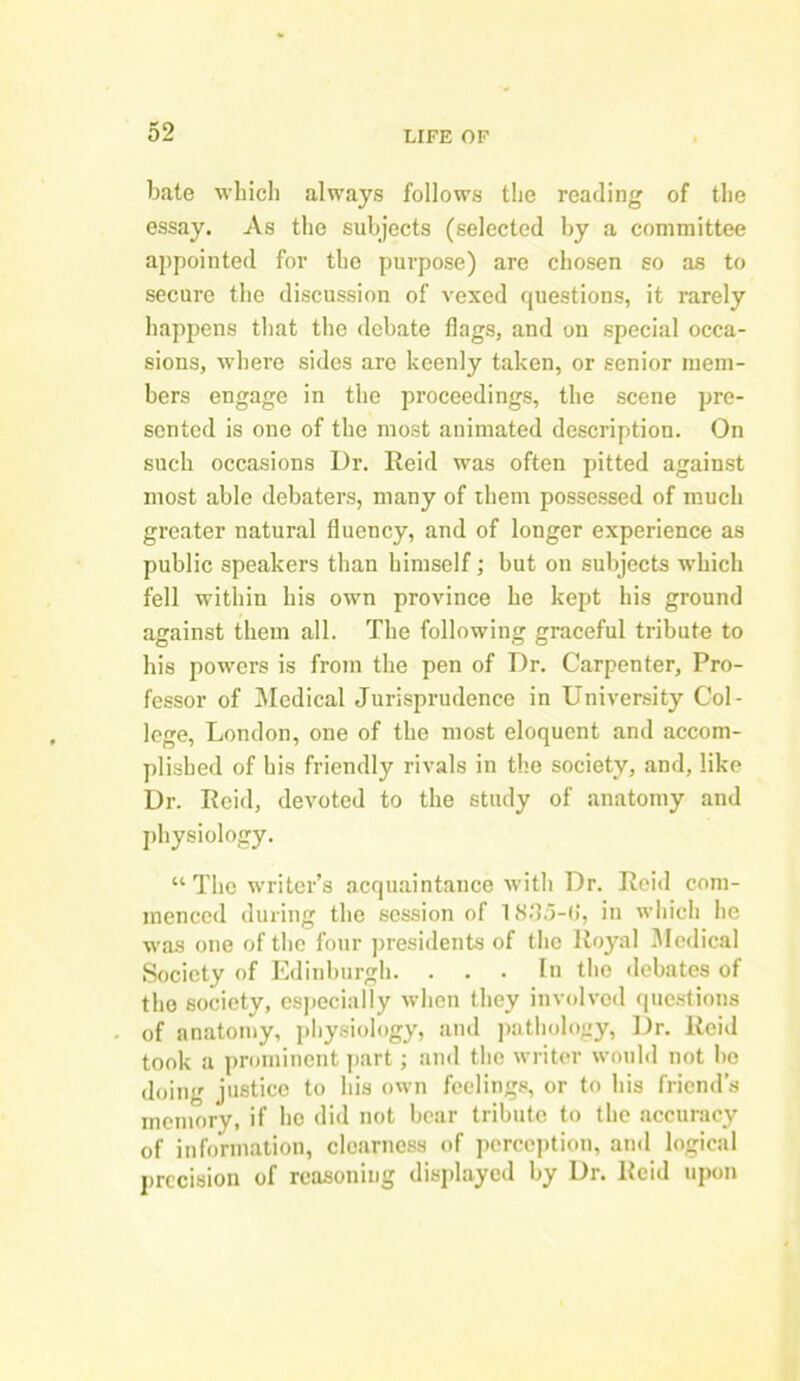 bate which always follows the reading of the essay. As the subjects (selected by a committee appointed for the purpose) are chosen so as to secure the discussion of vexed questions, it rarely happens that the debate flags, and on special occa- sions, where sides are keenly taken, or senior mem- bers engage in the proceedings, the scene pre- sented is one of the most animated description. On such occasions Dr. Reid was often pitted against most able debaters, many of them possessed of much greater natural fluency, and of longer experience as public speakers than himself; but on subjects which fell within his own province he kept his ground against them all. The following graceful tribute to his powers is from the pen of Dr. Carpenter, Pro- fessor of Medical Jurisprudence in University Col- lege, London, one of the most eloquent and accom- plished of his friendly rivals in the society, and, like Dr. Reid, devoted to the study of anatomy and physiology. “ The writer’s acquaintance with Dr. Reid com- menced during the session of 1835-(i, in which he was one of the four presidents of the Royal Medical Society of Edinburgh. ... In the debates of the society, especially when they involved questions of anatomy, physiology, and pathology, Dr. Reid took a prominent part; and the writer would not bo doing justice to his own feelings, or to his friend’s memory, if he did not bear tribute to the accuracy of information, clearness of perception, and logical precision of reasoning displayed by Dr. Reid upon