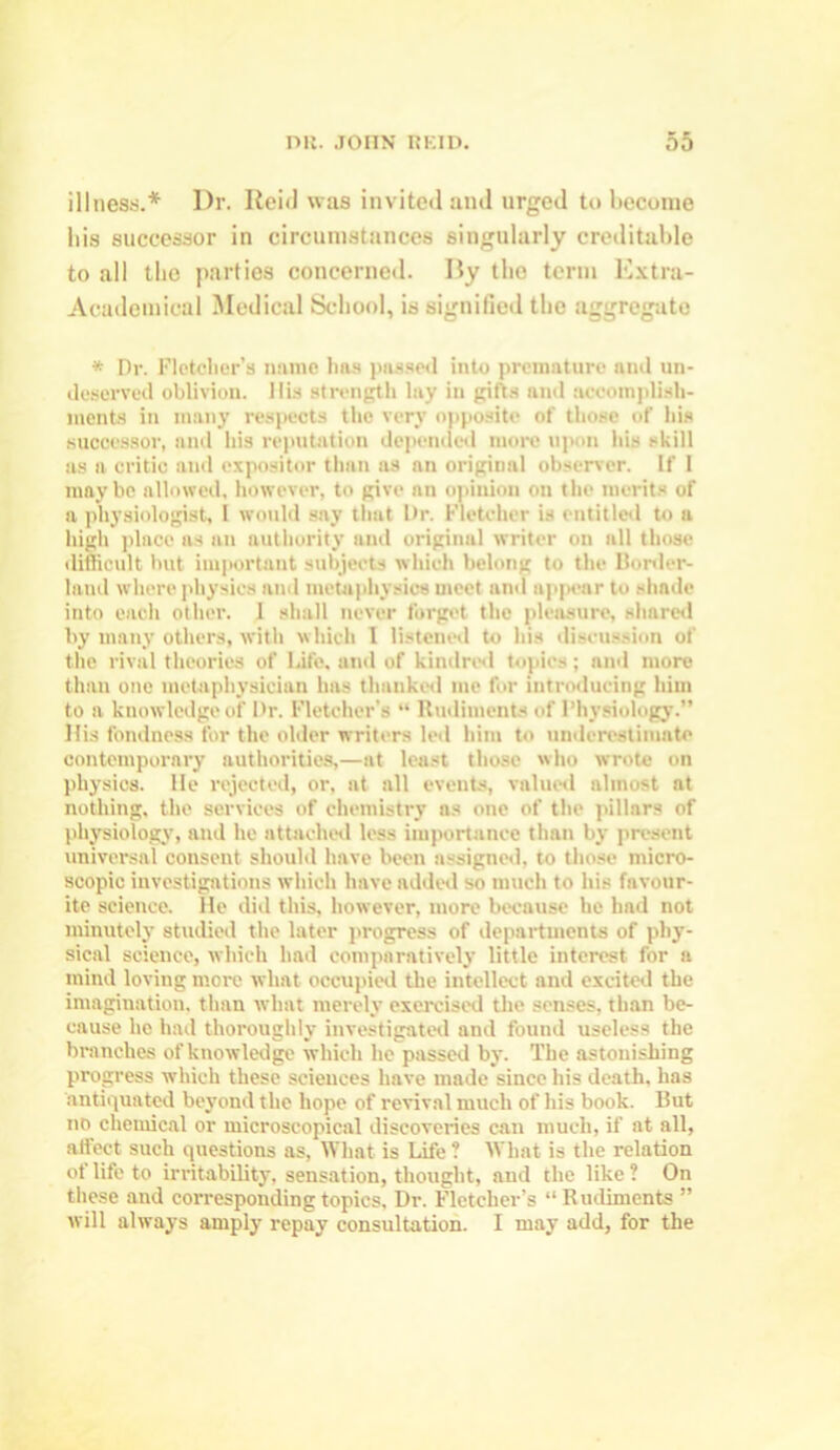 illness.* Dr. Reid was invited and urged to become his successor in circumstances singularly creditable to all the parties concerned. By the term Extra- Academical Medical School, is signified the aggregate * Dr. Fletcher’s name has passed into premature and un- deserved oblivion. His strength lay in gifts and accomplish- ments in many respects the very opposite of those of his successor, and his reputation depended more upon his skill as a critic and expositor than as an origiual observer. If 1 maybe allowed, however, to give an opinion on the merits of a physiologist, I would say that Dr. Fletcher is entitled to a high place as an authority and original writer on all those difficult but important subjects which belong to the Border- land where physics and metaphysics meet and appear to shade into each other. 1 shall never forget the pleasure, shared by many others, with which 1 listened to his discussion of the rival theories of life, and of kindred topics; and more than one metaphysician has thanked me for introducing him to a knowledge of Dr. Fletcher’s “ Rudiments of Physiology.” His fondness for the older writers led him to underestimate contemporary authorities,—at least those who wrote on physics. He rejected, or, at all events, valued almost at nothing, the services of chemistry as one of the pillars of physiology, and he attached less importance than by present universal consent should have been assigned, to those micro- scopic investigations which have added so much to his favour- ite science. He did this, however, more because he had not minutely studied the later progress of departments of phy- sical science, which had comparatively little interest for a mind loving more what occupied the intellect and excited the imagination, than what merely exercised the senses, than be- cause he had thoroughly investigated and found useless the branches of knowledge which he passed by. The astonishing progress which these sciences have made since his death, has antiquated beyond the hope of revival much of his book. But no chemical or microscopical discoveries can much, if at all, affect such questions as, What is Life ? What is the relation of life to irritability, sensation, thought, and the like ? On these and corresponding topics. Dr. Fletcher’s “ Rudiments ” will always amply' repay consultation. I may add, for the