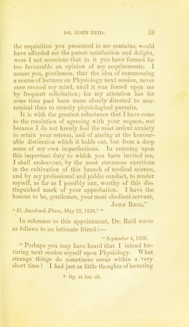 the requisition you presented to me contains, would have afforded me the purest satisfaction and delight, were I not conscious that in it you have formed far too favourable an opinion of my acquirements. I assuro you, gentlemen, that the idea of commencing a courso of lectures on Physiology next session, never once crossed my mind, until it was forced upon me by frequent solicitation; for my attention has for some time past been more closely directed to ana- tomical than to strictly physiological pursuits. It is with tho greatest reluctance that 1 have come to the resolution of agreeing with your request, not because I do not keenly feel the most ardent anxiety to retain your esteem, and of aiming at the honour- able distinction which it holds out, but from a deep sense of my own imperfections. In entering upon this important duty to which you have invited me, I shall endeavour, by the most strenuous exertions in the cultivation of this branch of medical science, and by my professional and public conduct, to render myself, as far as I possibly can, worthy of this dis- tinguished mark of your approbation. I have the honour to be, gentlemen, your most obedient servant, John Reid.” “31, Bucdeuch Place, May 23,1836.” * \ In reference to this appointment. Dr. Reid wrote as follows to an intimate friend:— “ September 4,1836. “ Perhaps you may have heard that I intend lec- turing next sessiou myself upon Physiology. 5V hat strange things do sometimes occur within a very short time ! I had just as little thoughts of lecturing * Op. et loc. cit.