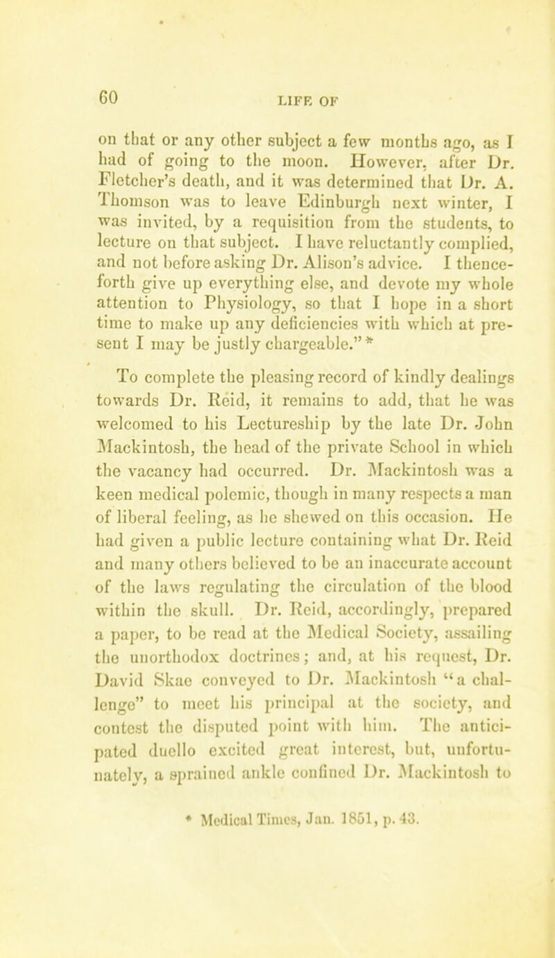 GO on that or any other subject a few months ago, as I had of going to the moon. However, after Ur. Fletcher’s death, and it was determined that Ur. A. Thomson was to leave Edinburgh next winter, I was invited, by a requisition from the students, to lecture on that subject. I have reluctantly complied, and not before asking Ur. Alison’s advice. I thence- forth give up everything else, and devote my whole attention to Physiology, so that I hope in a short time to make up any deficiencies with which at pre- sent I may be justly chargeable.”* To complete the pleasing record of kindly dealings towards Ur. Reid, it remains to add, that he was welcomed to his Lectureship by the late Ur. John Mackintosh, the head of the private School in which the vacancy had occurred. Ur. Mackintosh was a keen medical polemic, though in many respects a man of liberal feeling, as he shewed on this occasion. lie had given a public lecture containing what Ur. Reid and many others believed to be an inaccurate account of the laws regulating the circulation of the blood within the skull. Dr. Reid, accordingly, prepared a paper, to be read at the Medical Society, assailing the unorthodox doctrines; and, at his request, Dr. David Skae conveyed to Ur. Mackintosh “a chal- lenge” to meet his principal at the society, and contest the disputed point with him. The antici- pated duello excited great interest, but, unfortu- nately, a sprained ankle confined Ur. Mackintosh to