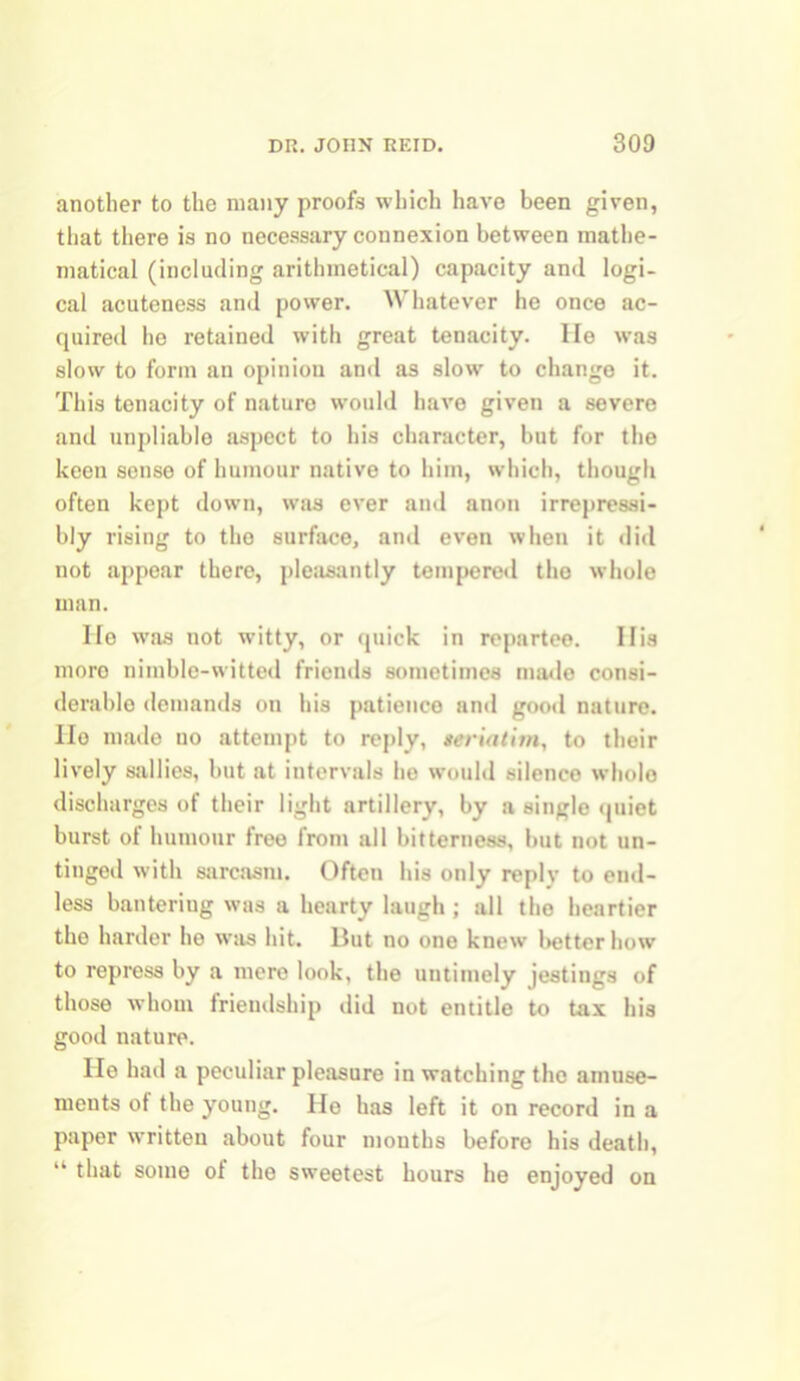 another to the many proofs which have been given, that there is no necessary connexion between mathe- matical (including arithmetical) capacity and logi- cal acuteness and power. Whatever he once ac- quired he retained with great tenacity. He was slow to form an opinion and as slow to change it. This tenacity of naturo would have given a severe and unpliable aspect to his character, but for the keen sense of humour native to him, which, though often kept down, was ever and anon irrepressi- bly rising to tho surface, and even when it did not appear there, pleasantly tempered the whole man. He was not witty, or quick in repartee. His more niinble-witted friends sometimes made consi- derable demands on his patience and good nature. Ho made uo attempt to reply, seriatim, to their lively sallies, but at intervals he would silence wholo discharges of their light artillery, by a single quiet burst of humour free from all bitterness, but not un- tinged with sarcasm. Often his only reply to end- less banteriug was a hearty laugh ; all tho heartier the harder he was hit. But no one knew better how to repress by a mere look, the untimely jestings of those whom friendship did not entitle to tax his good nature. He had a peculiar pleasure in watching the amuse- ments of the young. He has left it on record in a paper written about four mouths before his death, “ that some of the sweetest hours he enjoyed on
