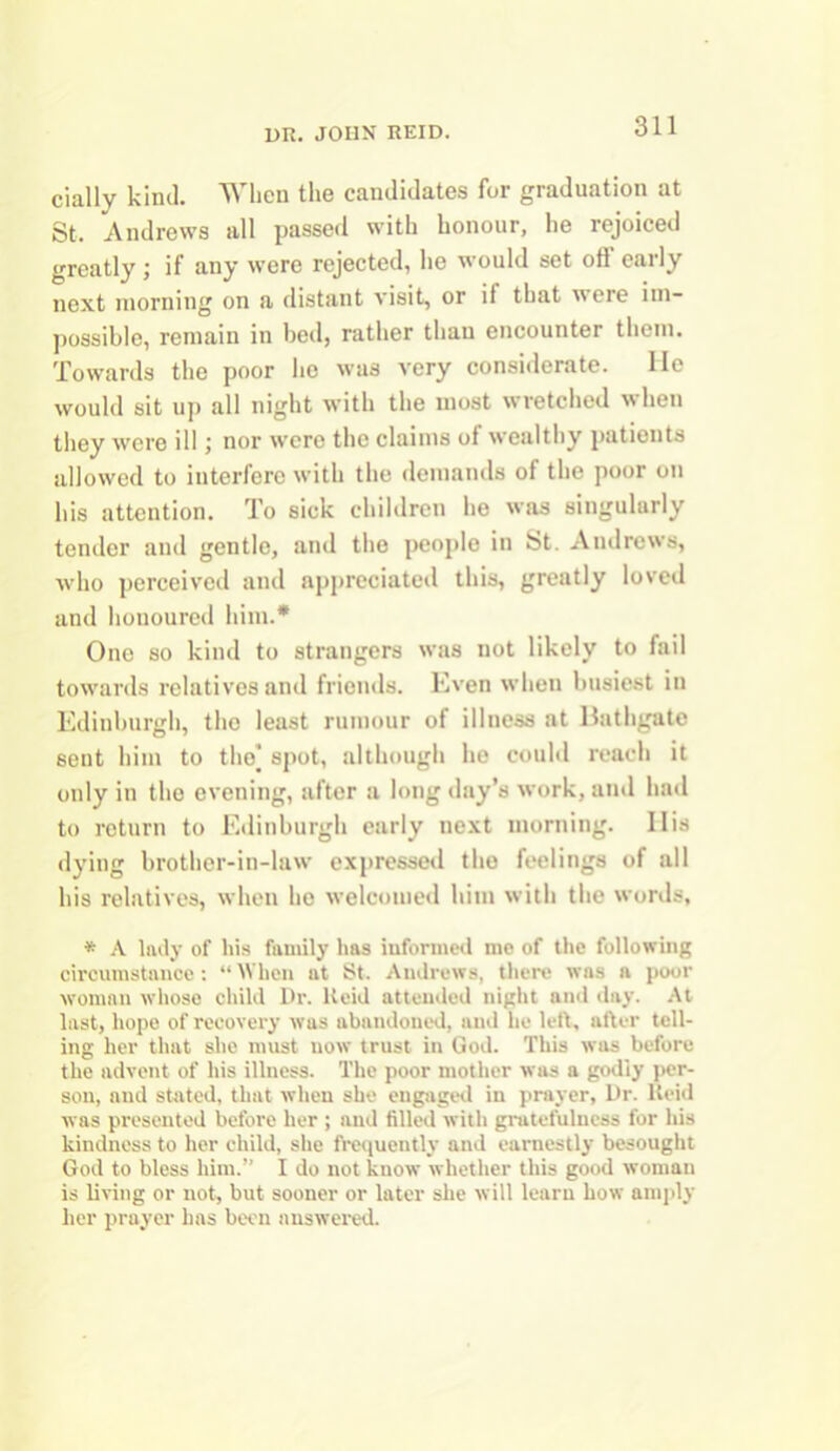 cially kind. When the candidates for graduation at St. Andrews all passed with honour, he rejoiced greatly; if any were rejected, he would set off early next morning on a distant visit, or it that in ere im- possible, remain in bed, rather than encounter them. Towards the poor he was very considerate. He would sit up all night with the most wretched when they were ill; nor were the claims of wealthy patients allowed to interfere with the demands of the poor on his attention. To sick children he was singulurly tender and gentle, and the people in St. Andrews, who perceived and appreciated this, greatly loved and hououred him.* One so kind to strangers was not likely to fail towards relatives and friends. Even when busiest in Edinburgh, the least rumour of illness at Bathgate 6ent him to the] spot, although ho could reach it only in the evening, after a long day’s work, and had to return to Edinburgh early next morning. IIis dying brother-in-law expressed the feelings of all his relatives, when he welcomed him with the words, * A lady of his family has informed me of the following circumstance: “When at St. Andrews, there was a poor woman whose child Dr. lteid attended night and day. At last, hope of recovery was abandoned, and he left, after tell- ing her that she must now trust in God. This was before the advent of his illness. The poor mother was a godly per- son, and stated, that when she engaged in prayer, Dr. lteid was presented before her ; and filled with gratefulness for his kindness to her child, she frequently and earnestly besought God to bless him.” I do not know whether this good woman is living or not, but sooner or later she will learn how amply her prayer has been answered.