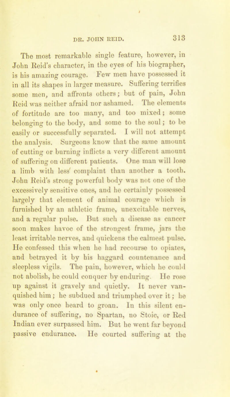 The most remarkable single feature, however, in John Reid’s character, in the eyes of his biographer, is his amazing courage. Few men have possessed it in all its shapes in larger measure. Suffering terrifies somo men, and affronts others; but of pain, John Reid was neither afraid nor ashamed. I he elements of fortitude are too many, and too mixed; some belonging to the body, and some to the soul; to bo easily or successfully separated. I will not attempt the analysis. Surgeons know that the same amount of cutting or burning inflicts a very different amount of suffering on different patients. One man will lose a limb with less' complaint than another a tooth. John Reid’s strong powerful body was not one of the excessively sensitive ones, and ho certainly possessed largely that element of animal courage which is furnished by an athletic frame, nnexcitable nerves, and a regular pulse. But such a disease as cancer soon makes havoc of the strongest frame, jars the least irritable nerves, and quickens the calmest pulse, lie confessed this when he had recourse to opiates, and betrayed it by his haggard countenance ami sleepless vigils. The pain, however, which he could not abolish, he could conquer by enduring. He rose up against it gravely and quietly. It never van- quished him; he subdued and triumphed over it; he was only once heard to groan. In this silent en- durance of suffering, no Spartan, no Stoic, or Red Indian ever surpassed him. But he went far beyond passive endurance. He courted suffering at the