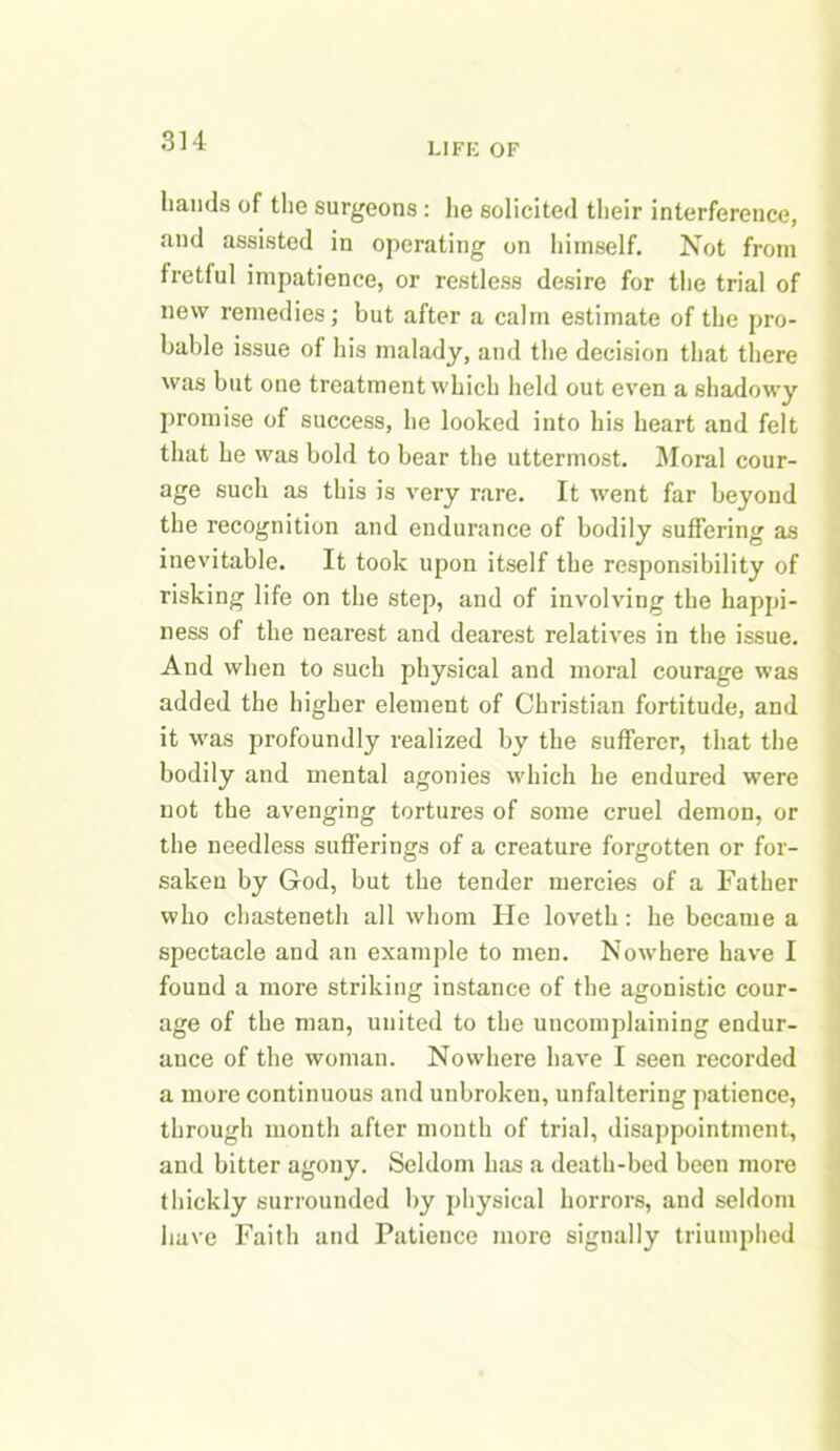 LIFE OF hands of the surgeons : lie solicited their interference, and assisted in operating on himself. Not from fretful impatience, or restless desire for the trial of new remedies; but after a calm estimate of the pro- bable issue of his malady, and the decision that there was but one treatment which held out even a shadowy promise of success, he looked into his heart and felt that he was bold to bear the uttermost. Moral cour- age such as this is very rare. It went far beyond the recognition and endurance of bodily suffering as inevitable. It took upon itself the responsibility of risking life on the step, and of involving the happi- ness of the nearest and dearest relatives in the issue. And when to such physical and moral courage was added the higher element of Christian fortitude, and it was profoundly realized by the sufferer, that the bodily and mental agonies which he endured were not the avenging tortures of some cruel demon, or the needless sufferings of a creature forgotten or for- saken by God, but the tender mercies of a Father who chasteneth all whom He loveth: he became a spectacle and an example to men. Nowhere have I found a more striking instance of the agonistic cour- age of the man, united to the uncomplaining endur- ance of the woman. Nowhere have I seen recorded a more continuous and unbroken, unfaltering patience, through month after month of trial, disappointment, and bitter agony. Seldom has a death-bed been more thickly surrounded by physical horrors, and seldom have Faith and Patience more signally triumphed