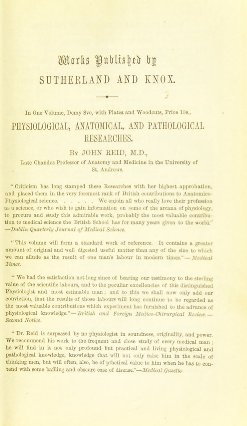 Max Its |3xibiisfecb brr SUTHERLAND AND KNOX. In One Volume, Demy 8vo, with Plates and Woodcuts, Price ISs., PHYSIOLOGICAL, ANATOMICAL, AND PATHOLOGICAL RESEARCHES. By JOHN REID, M.D., Late Chandos Professor of Anatomy and Medicine in the University of St. Andrews. “ Criticism lias long stamped these Researches with her highest approbation, and placed them in the very foremost rank of British contributions to Anatomico- Physiological science We enjoin all who really love their profession as a science, or who wish to gain information on some of the arcana of physiology, to procure and study this admirable work, probably the most valuable contribu- tion to medical scionce the British School has tor many years given to the world.' —Dublin Quarterly/ Journal of Medical Scie nce. “This volumo will form a standard work of reference It contains a greater amount of original and well digested useful matter thau any of the sire to w hich we can allude as the result of oue man's labour in modern times, — Medical Times. “ We had the satisfaction not long since of bearing our testimony to the sterling value of the scientific labours, and to the peculiar excellencies of this distinguished Physiologist and most estimablo man; and to this we sluill now only add our conviction, that the results of those labours will long continue to be regarded as the most valuable contributions which experiment has furnished to the advance of physiological knowledge.—British and Foreign Medico-Chirurgical Review.— Second Notice. “ Dr. Reid is surpassed by no physiologist in soundness, originality, and power. We recommend his work to the frequent and close study of every medical min ; he will find in it not only profound but practical and living physiological and pathological knowledge, knowledge that will not only raise him in the scale of thinking men, but will often, also, be of practical value to him when he has to con- tend with 6ome baffling and obscure case of disease.—Medical Gazette