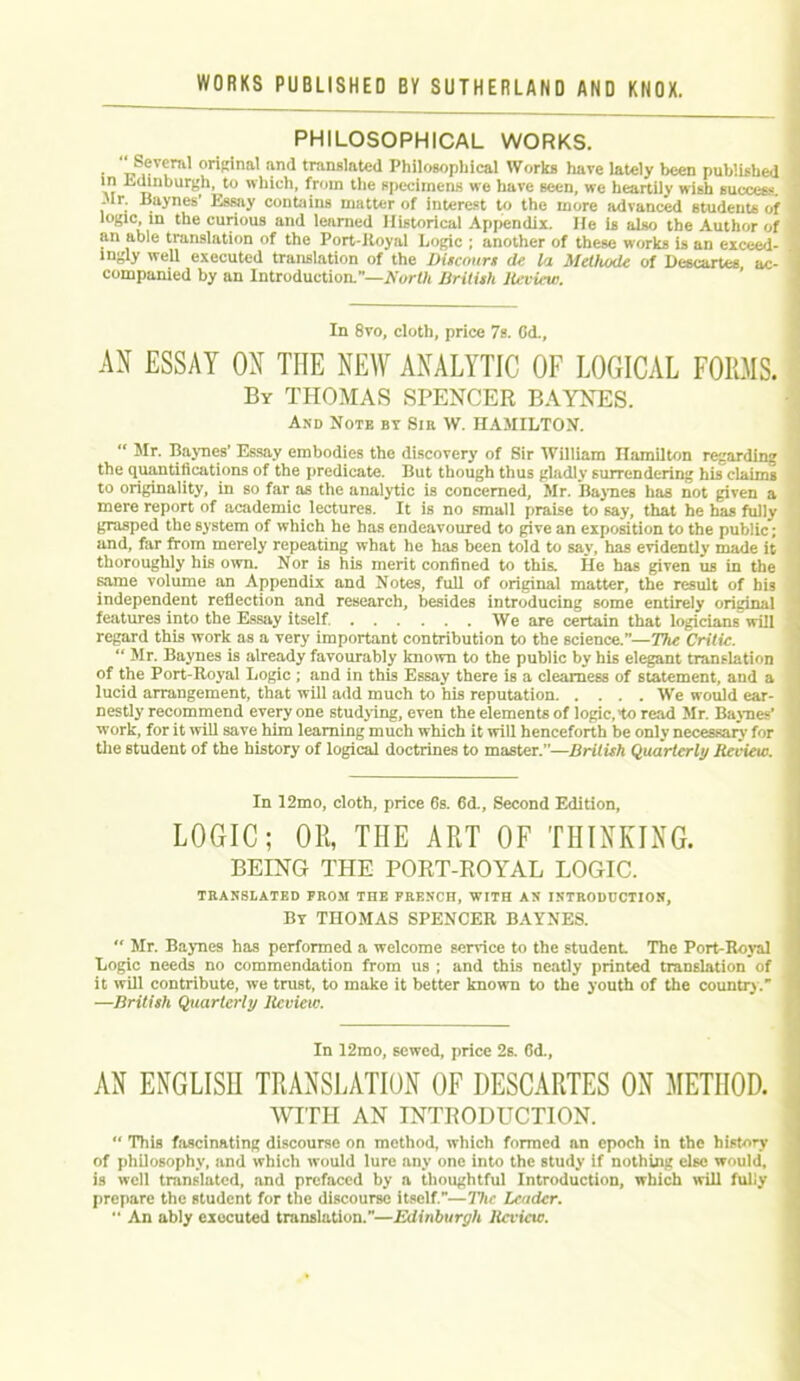 PHILOSOPHICAL WORKS. • I,S,ev?ril' or‘K'na' an<1 translated Philosophical Works have lately been published V? ”*n‘)Ur8k, to which, from the specimens we have seen, we heartily wish success. .11. Baynes Essay contains matter of interest to the more advanced students of logic, in the curious and learned Historical Appendix. He is also the Author of an able translation of the Port-Royal Logic ; another of these works is an exceed- ingly well executed translation of the Discowrs de la Methode of Descartes ac- companied by an Introduction.”—IVorf/i British Review. In 8vo, cloth, price 7s. Cd., AN ESSAY OX THE NEW ANALYTIC OF LOGICAL FORMS. By THOMAS SPENCER BAYNES. And Note by Sir W. HAMILTON. “ Mr. Baynes’ Essay embodies the discovery of Sir William Hamilton regarding the quantifications of the predicate. But though thus gladly surrendering his claims to originality, in so far as the analytic is concerned, Mr. Baynes has not given a mere report of academic lectures. It is no small praise to say, that he has fully grasped the system of which he has endeavoured to give an exposition to the public; and, far from merely repeating what he has been told to say, has evidently made it thoroughly his own. Nor is his merit confined to this. He has given us in the same volume an Appendix and Notes, full of original matter, the result of his independent reflection and research, besides introducing some entirely original features into the Essay itself We are certain that logicians will regard this work as a very important contribution to the science.”—The Critic. “ Mr. Baynes is already favourably known to the public by his elegant translation of the Port-Royal Logic ; and in this Essay there is a clearness of statement, and a lucid arrangement, that will add much to his reputation We would ear- nestly recommend every one studying, even the elements of logic, to read Mr. Baynes’ work, for it will save him learning much which it will henceforth be only necessary for the student of the history of logical doctrines to master.”—British Quarterly Review. In 12mo, cloth, price 6s. 6d., Second Edition, LOGIC; OR, THE ART OF THINKING. BEING THE PORT-ROYAL LOGIC. TRANSLATED FROM THE FRENCH, WITH AN INTRODUCTION, By THOMAS SPENCER BAYNES. Mr. Baynes has performed a welcome service to the student The Port-Royal Logic needs no commendation from us ; and this neatly printed translation of it will contribute, we trust, to make it better known to the youth of the country. —British Quarterly Review. In 12mo, sewed, price 2s. 6d., AN ENGLISH TRANSLATION OF DESCARTES ON METHOD. WITH AN INTRODUCTION. This fascinating discourse on method, which formed an epoch in the history of philosophy, and which would lure any one into the study if nothing else would, is well translated, and prefaced by a thoughtful Introduction, which will fully prepare the student for the discourse itself.—77i<’ Leader. An ably executed translation.—Edinburgh Review.
