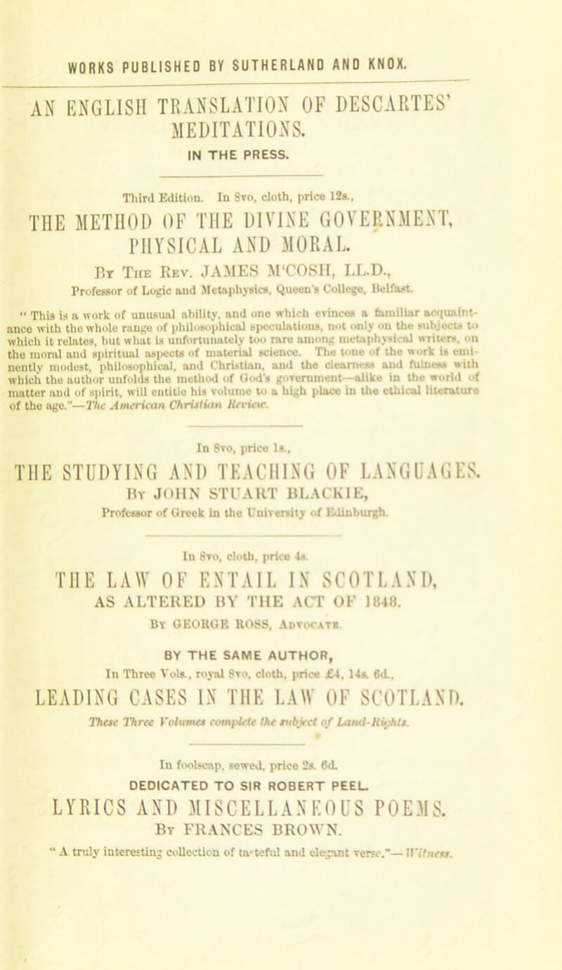 AN ENGLISH TRANSLATION OF DESCARTES’ MEDITATIONS. IN THE PRESS. Third Edition. In 8vo, cloth, price 12s., THE METHOD OF THE DIVINE GOVERNMENT, PHYSICAL AND MORAL By Tiie Rev. JAMES M'COSH, LL.D., Professor of Logic and Metaphysics, Queen s College, Belfast. This is a work of unusual ability, and one which evinces a familiar acquaint- ance with the whole range of philosophical speculations, not only on the subjects to which it relates, but what is unfortunately too rare among metaphysical writers, on the moral and spiritual aspects of material science. The tone of the «ork is emi- nently modest, philosophical, and Christian, and the clearness and fulness with which the author unfolds the method of God’s government -alike in the world of mntter and of Bpirit, will entitle his volume to a high place in the ethical literature of the age.—The American Christian Hevietc. In 8vo, price Is., THE STUDYING AND TEACHING OF LANGUAGES. By JOHN STUART BLACK IE, Professor of Greek in the University of Edinburgh. In 8vo, cloth, price Is. THE LAW OF ENTAIL IN SCOTLAND, AS ALTERED BY THE ACT OF 1848. By GEORGE ROSS, Advocate BY THE SAME AUTHOR, In Three Vols., royal 8vo, cloth, price £1, 14s. 61L, LEADING CASES IN THE LAW OF SCOTLAND. These Three Volumes complete the subject of Land-Kuihts. In foolscap, sewed, price 2s. 6d. DEDICATED TO SIR ROBERT PEEL. LYRICS AND MISCELLANEOUS POEMS. Bt FRANCES BROWN.  A truly interesting collection of tasteful and elegant verse.— M'itness.