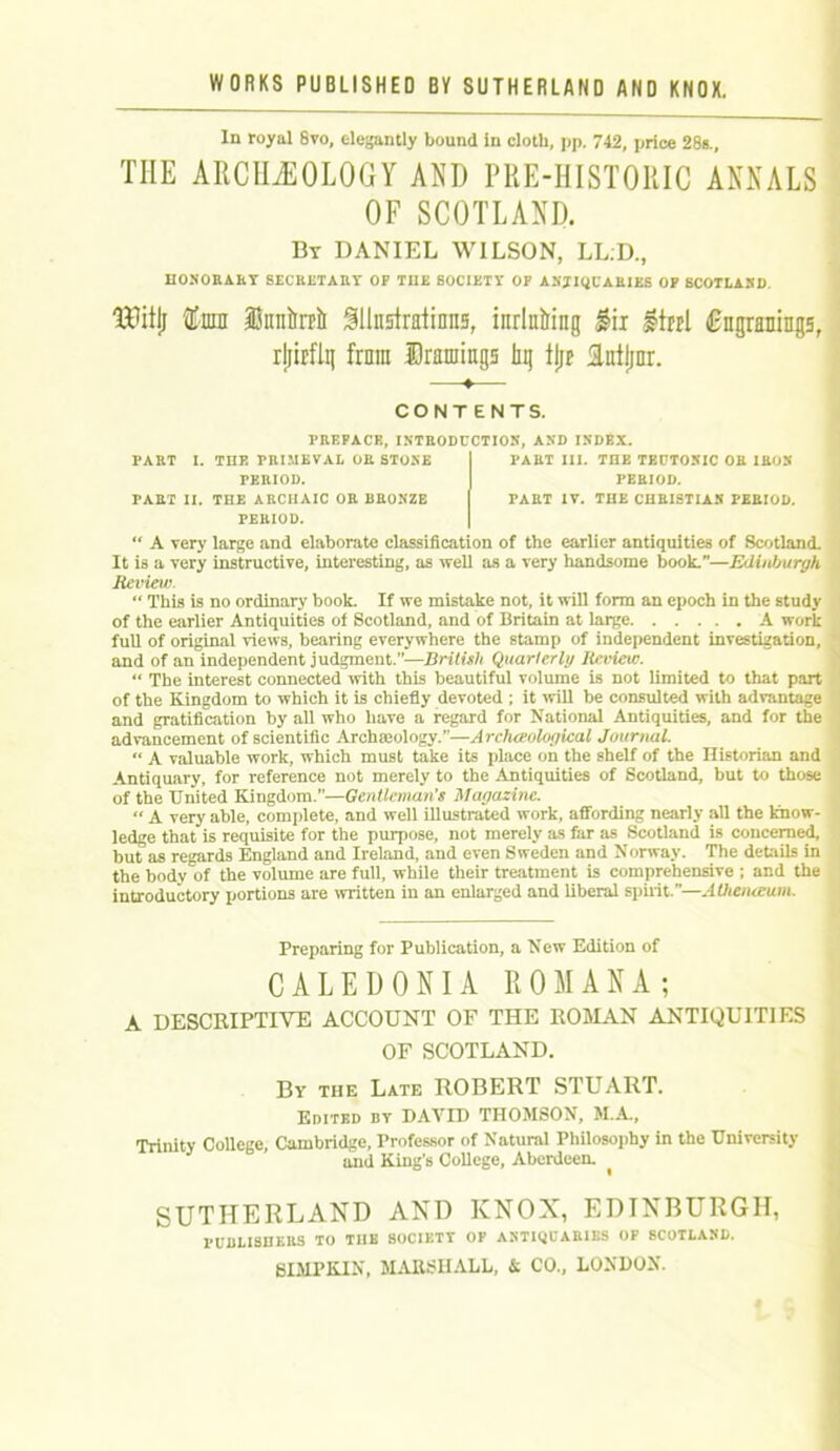 In royal 8vo, elegantly bound in cloth, pp. 742, price 28s., THE ARCHEOLOGY AND PRE-HISTORIC ANNALS OF SCOTLAND. By DANIEL WILSON, LL:D., HONORAKY SECRETARY OP THE SOCIETY OF ANTIQUARIES OP SCOTLAND. TBitjj Cnin inniirclr SUnstratinns, inrlnfring fix Itrtl Cngranings, rljirflg from Dramings hi} tjjp intljnr. —♦— CONTENTS. PREFACE, INTRODUCTION, AND INDEX. PART I. THE PRIMEVAL OR STONE PERIOD. PART II. THE ARCHAIC OR BRONZE PERIOD. PART III. THE TEUTONIC OR IRON- PERIOD. PART IV. THE CHRISTIAN PERIOD. “ A very large and elaborate classification of the earlier antiquities of Scotland. It is a very instructive, interesting, as well as a very handsome book.—Edinburgh Review. “ This is no ordinary book. If we mistake not, it will form an epoch in the study of the earlier Antiquities of Scotland, and of Britain at Large A work full of original views, bearing everywhere the stamp of independent investigation, and of an independent judgment.”—British Quarterly Review. “ The interest connected with this beautiful volume is not limited to that part of the Kingdom to which it is chiefly devoted ; it will be consulted with advantage and gratification by all who have a regard for National Antiquities, and for the advancement of scientific Archmology.”—Archaeological Journal. “ A valuable work, which must take its place on the shelf of the Historian and Antiquary, for reference not merely to the Antiquities of Scotland, but to those of the United Kingdom.”—Gentleman’s Magazine. “ A very able, complete, and well illustrated work, affording nearly all the know- ledge that is requisite for the purpose, not merely as far as Scotland is concerned, but as regards England and Ireland, and even Sweden and Norway. The details in the body of the volume are full, while their treatment is comprehensive ; and the introductory portions are written in an enlarged and liberal spirit.—Athenaeum. Preparing for Publication, a New Edition of CALEDONIA ROM ANA; A DESCRIPTIVE ACCOUNT OF THE ROMAN ANTIQUITIES OF SCOTLAND. By the Late ROBERT STUART. Edited by DAVID THOMSON, M.A., Trinity College, Cambridge, Professor of Natural Philosophy in the University and King’s College, Aberdeen. ^ SUTHERLAND AND KNOX, EDINBURGH, l-UDLISHERS TO THE SOCIETT OP ANTIQUARIES OP SCOTLAND. 8 DIP KIN, MARSHALL, & CO., LONDON.