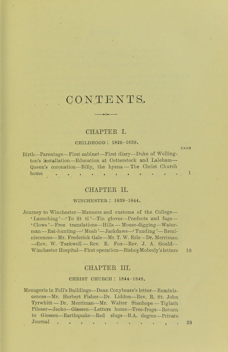 CONTENTS, O CHAPTER I. CHILDHOOD : 1826-1839. PAG K Birth—Parentage—First cabinet—First diary—Duke of Welling- ton’s installation—Education at Cotterstock and Laleham— Queen’s coronation—Billy, the hyena — The Christ Church home 1 CHAPTER II. WINCHESTER 1 1839-1844. Journey to Winchester—Manners and customs of the College— ‘ Launching ’—‘ To fit ti ’—Tin gloves—Praafects and fags— ‘ Clows ’—Free translations—Hills — Mouse-digging—Water- man—Bat-hunting—‘ Moab ’—Jackdaws—1 Tunding ’—Remi- niscences—Mr. Frederick Gale—Mr. T. W. Erie —Dr. Merriman —>Rev. W. Tuckwell — Bev. E. Fox—Bev. J. A. Gould— Winchester Hospital—First operation—BishopMoberly’s letters 10 CHAPTER III. CHRIST church: 1844-1848. Menagerie in Fell’s Buildings—Dean Conybeare’s letter—Reminis- cences—Mr. Herbert Fisher—Dr. Liddon—Rev. R. St. John Tyrwhitt — Dr. Merriman—Mr. Walter Stanhope — Tiglath Pileser—Jacko—Giessen—Letters home—Tree-frogs—Return to Giessen—Earthquake—Red slugs—B.A. degree—Private Journal . 38