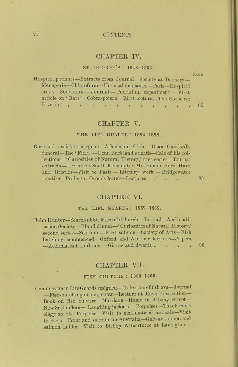 CHAPTER IV. ST. GEORGE’S : 1848-1853. PAGE Hospital patients—Extracts from Journal—Society at Deanery— Menagerie—Chloroform—Unusual delicacies—Paris—Hospital study—Souvenirs — Journal — Pendulum experiment — First article on ‘ Rats ’—Cobra-poison—First lecture, ‘ The House we Live in ’ 62 CHAPTER V. THE LIFE GUARDS : 1854-1858. Gazetted assistant-surgeon—Athenaeum Club —Dean Gaisford’s funeral—The ‘ Field ’—Dean Buck land’s death—Sale of his col- lections^—‘ Curiosities of Natural History,’ first series—Journal extracts—Lecture at South Kensington Museum on Horn, Hair, and Bristles—Visit to Paris — Literary work — Bridgewater treatise—Professor Owen’s letter—Lectures . . . .83 CHAPTER VI. THE LIFE GUAKDS : 1859-1862. John Hunter—Search at St. Martin’s Church—Journal—Acclimati- sation Society—Eland dinner—‘ Curiosities of Natural History,’ second series—Scotland—First salmon—Society of Arts—Fish hatching commenced—Oxford and Windsor lectures—Vipers —Acclimatisation dinner—Giants and dwarfs .... 96 CHAPTER VII. FISH CULTURE : 1863-1865. Commission in Life Guards resigned—Colleci ion of fish ova Journal —Fish-hatching at dog show—Lecture at Royal Institution Book on fish culture—Marriage—Home in Albany Street New Zealanders—1 Laughing jackass’—Porpoises—Thackeray s elegy on the Porpoise—Visit to acclimatised animals Visit to Paris—Trout and salmon for Australia—Galway salmon and salmon ladder—Visit to Bishop Wilberforce at Lavington—