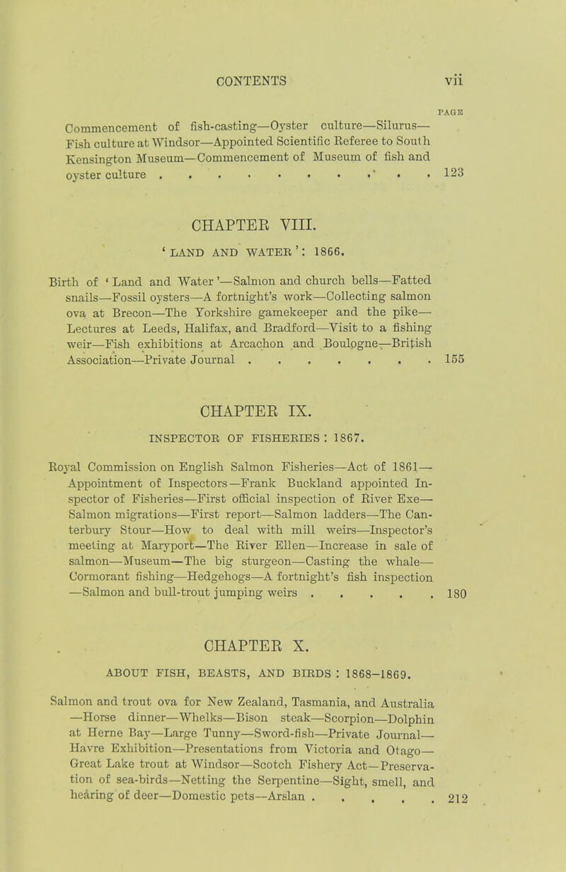 PAGE Commencement of fish-casting—Oyster culture—Silurus— Fish culture at Windsor—Appointed Scientific Referee to South Kensington Museum—Commencement of Museum of fish and oyster culture . . . • • . • •' • • 123 CHAPTER VIII. ‘LAND AND WATER’: 1866. Birth of ‘ Land and Water ’—Salmon and church bells—Fatted snails—Fossil oysters—A fortnight’s work—Collecting salmon ova at Brecon—The Yorkshire gamekeeper and the pike— Lectures at Leeds, Halifax, and Bradford—Visit to a fishing weir—Fish exhibitions at Arcachon and Boulogne—British Association—Private Journal 155 CHAPTER IX. INSPECTOR OF FISHERIES: 1867. Royal Commission on English Salmon Fisheries—Act of 1861— Appointment of Inspectors—Frank Buckland appointed In- spector of Fisheries—First official inspection of River Exe— Salmon migrations—First report—Salmon ladders—The Can- terbury Stour—How to deal with mill weirs—Inspector’s meeting at Maryport—The River Ellen—Increase in sale of salmon—Museum—The big sturgeon—Casting the whale— Cormorant fishing—Hedgehogs—A fortnight’s fish inspection —Salmon and bull-trout jumping weirs . . . . .180 CHAPTER X. ABOUT FISH, BEASTS, AND BIRDS : 1868-1869. Salmon and trout ova for New Zealand, Tasmania, and Australia —Horse dinner—Whelks—Bison steak—Scorpion—Dolphin at Herne Bay—Large Tunny—Sword-fish—Private Journal— Havre Exhibition—Presentations from Victoria and Otago Great Lake trout at Windsor—Scotch Fishery Act—Preserva- tion of sea-birds—Netting the Serpentine—Sight, smell, and hearing of deer—Domestic pets—Arslan 212