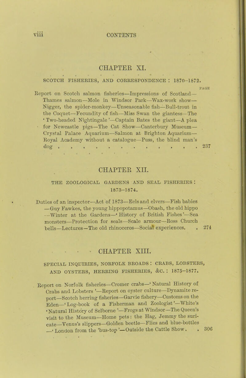 CHAPTER XI. • ••«■ . • 4 i SCOTCH FISHERIES, AND CORRESPONDENCE : 1870-1872. PAGE Report on Scotch salmon fisheries—Impressions of Scotland— Thames salmon—Mole in Windsor Park—Wax-work show— Nigger, the spider-monkey—Unseasonable fish—Bull-trout in the Coquet—Fecundity of fish—Miss Swan the giantess—The ‘ Two-headed Nightingale ’—Captain Bates the giant—A plea • for Newcastle pigs—The Cat Show—Canterbury Museum— Crystal Palace Aquarium—Salmon at Brighton Aquarium— Royal Academy without a catalogue—Puss, the blind man's dog . . 237 CHAPTER XII. THE ZOOLOGICAL GARDENS AND SEAL FISHERIES : 1873-1874. Duties of an inspector—Act of 1873—Eels and elvers—Fish babies —Guy Fawkes, the young hippopotamus—Obash, the old hippo —Winter at the Gardens—‘ History of British Fishes’—Sea monsters—Protection for seals—Scale armour—Ross Church bells—Lectures—The old rhinoceros—Social experiences. . 274 CHAPTER XIII. SPECIAL INQUIRIES, NORFOLK BROADS : CRABS, LOBSTERS, AND OYSTERS, HERRING FISHERIES, &C. : 1875-1877. Report on Norfolk fisheries—Cromer crabs—1 Natural History of Crabs and Lobsters ’—Report on oyster culture—Dynamite re- port—Scotch herring fisheries—Garvie fishery—Customs on the Eden—* Log-book of a Fisherman and Zoologist’—White’s ‘ Natural History of Selborne ’—Frogs at Windsor—The Queen’s visit to the Museum—Home pets: the Hag, Jemmy the suri- cate Venus’s slippers—Golden beetle—Flies and blue-bottles « London from the’bus-top’—Outside the Cattle Show. . 306