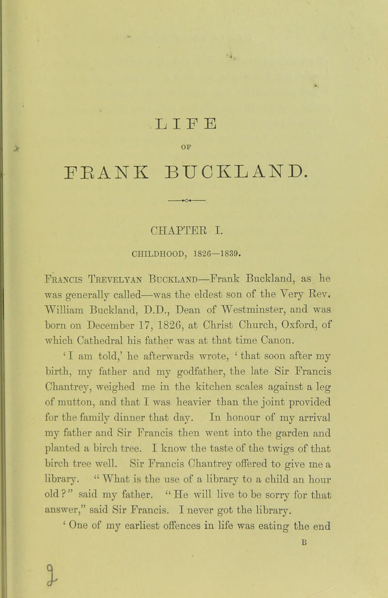 LIFE OP IBANK BUCKLAND. *o« CHAPTER I. CHILDHOOD, 1826—1839. Francis Trevelyan Buckland—Frank Bucklancl, as lie was generally called—was the eldest son of the Yery Rev. William Buckland, D.D., Dean of Westminster, and was horn on December 17, 1826, at Christ Church, Oxford, of which Cathedral his father was at that time Canon. ‘ I am told,’ he afterwards wrote, ‘ that soon after my birth, my father and my godfather, the late Sir Francis Chantrey, weighed me in the kitchen scales against a leg of mutton, and that I was heavier than the joint provided for the family dinner that day. In honour of my arrival my father and Sir Francis then went into the garden and planted a birch tree. I know the taste of the twigs of that birch tree well. Sir Francis Chantrey offered to give me a library. u What is the use of a library to a child an hour old?” said my father. “ He will live to be sorry for that answer,” said Sir Francis. I never got the library. ‘ One of my earliest offences in life was eating the end B