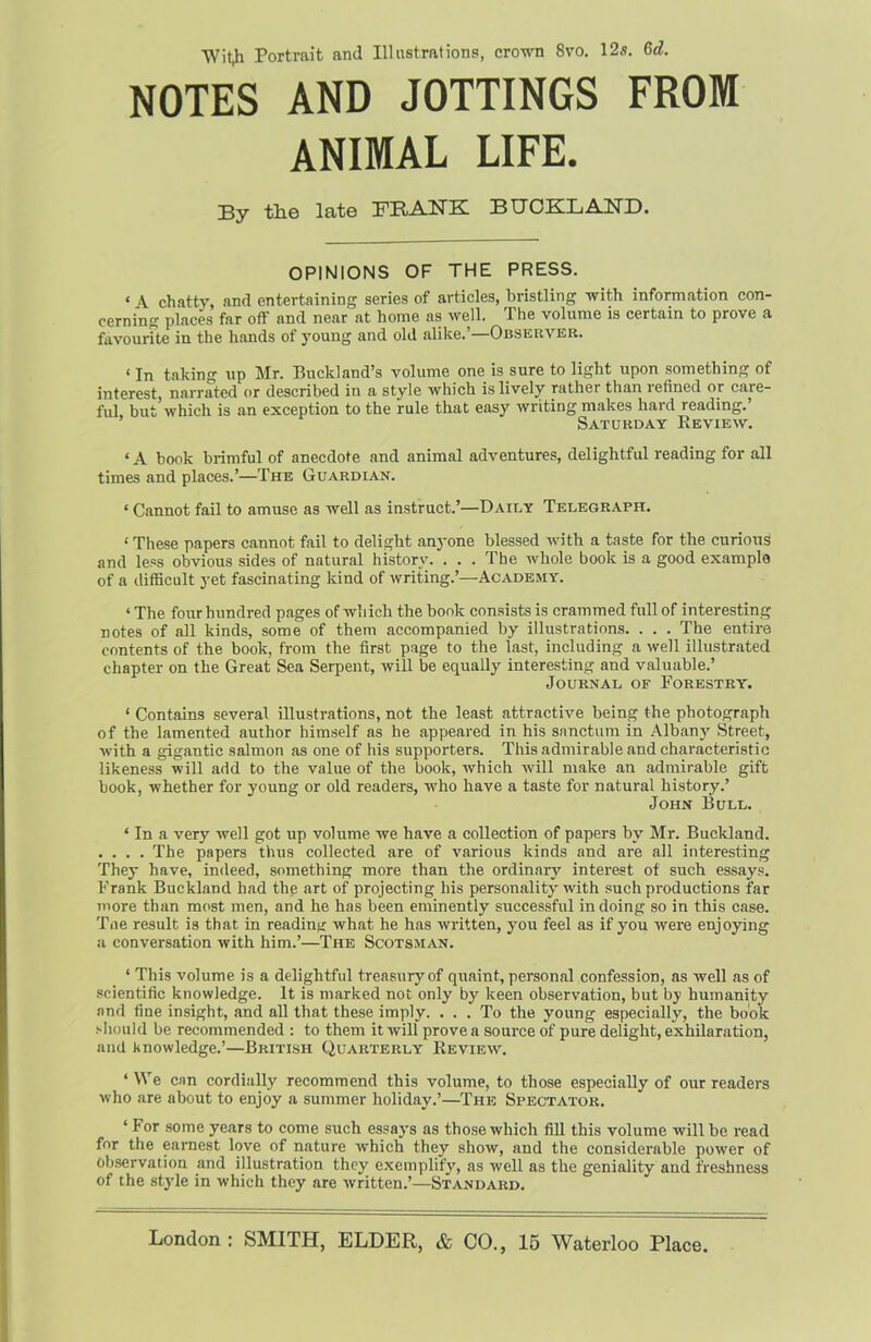 Y/itji Portrait and Illustrations, crown 8vo. 12s. Gd. NOTES AND JOTTINGS FROM ANIMAL LIFE. By the late FRANK BUOKLAND. OPINIONS OF THE PRESS. « \ chatty, and entertaining series of articles, bristling with information con- cerning places far off and near at home as well. The volume is certain to prove a favourite in the hands of young and old alike.’—Observer. «In taking up Mr. Buckland’s volume one is sure to light upon something of interest, narrated or described in a style which is lively rather than lefined or care- ful but which is an exception to the rule that easy writing makes hard reading.’ Saturday Review. ‘ A book brimful of anecdote and animal adventures, delightful reading for all times and places.’—The Guardian. * Cannot fail to amuse as well as instruct.’—Daily Telegraph. ‘ These papers cannot fail to delight anyone blessed with a taste for the curious and less obvious sides of natural history. . . . The whole book is a good example of a difficult yet fascinating kind of writing.’—Academy. ‘ The four hundred pages of which the book consists is crammed full of interesting notes of all kinds, some of them accompanied by illustrations. . . . The entire contents of the book, from the first page to the last, including a well illustrated chapter on the Great Sea Serpent, will be equally interesting and valuable.’ Journal of Forestry. * Contains several illustrations, not the least attractive being the photograph of the lamented author himself as he appeared in his sanctum in Albany Street, with a gigantic salmon as one of his supporters. This admirable and characteristic likeness will add to the value of the book, which will make an admirable gift book, whether for young or old readers, who have a taste for natural history.’ John Bull. ‘ In a very well got up volume we have a collection of papers by Mr. Buckland. . . . . The papers thus collected are of various kinds and are all interesting They have, indeed, something more than the ordinary interest of such essays. Frank Buckland had the art of projecting his personality with such productions far more than most men, and he has been eminently successful in doing so in this case. Tne result is that in reading what he has written, you feel as if you were enjoying a conversation with him.’—The Scotsman. ‘ This volume is a delightful treasury of quaint, personal confession, as well as of scientific knowledge. It is marked not only by keen observation, but by humanity and fine insight, and all that these imply. ... To the young especially, the book should be recommended : to them it will prove a source of pure delight, exhilaration, and knowledge.’—British Quarterly Review. ‘ We can cordially recommend this volume, to those especially of our readers who are about to enjoy a summer holiday.’—The Spectator. ‘ For some years to come such essay’s as those which fill this volume will be read for the earnest love of nature which they show, and the considerable power of observation and illustration they exemplify, as well as the geniality and freshness of the style in which they are written.’—Standard. London: SMITH, ELDER, & CO., 15 Waterloo Place.