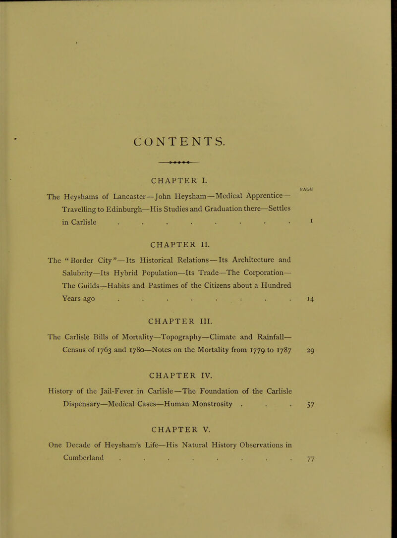 CONTENTS. —— CHAPTER I. PAGE The Heyshams of Lancaster—John Heysham—Medical Apprentice- Travelling to Edinburgh—His Studies and Graduation there—Settles in Carlisle ^ CHAPTER 11. The Border City—Its Historical Relations — Its Architecture and Salubrity—Its Hybrid Population—Its Trade—The Corporation— The Guilds—Habits and Pastimes of the Citizens about a Hundred Years ago . . . . . . . .14 CHAPTER III. The Carlisle Bills of Mortality—Topography—Climate and Rainfall— Census of 1763 and 1780—Notes on the Mortality from 1779 to 1787 29 CHAPTER IV. History of the Jail-Fever in Carlisle—The Foundation of the Carlisle Dispensary—Medical Cases—Human Monstrosity . . -57 CHAPTER V. One Decade of Heysham's Life—His Natural History Observations in Cumberland ........ 77