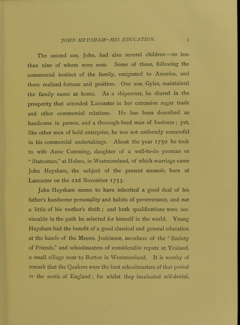 The second son, John, had also several children—no less than nine of whom were sons. Some of these, following the commercial instinct of the family, emigrated to America, and there realised fortune and position. One son, Gyles, maintained the family name at home. As a shipowner, he shared in the prosperity that attended Lancaster in her extensive sugar trade and other commercial relations. He has been described as handsome in person, and a thorough-bred man of business ; yet, like other men of bold enterprise, he was not uniformly successful in his commercial undertakings. About the year 1750 he took to wife Anne Gumming, daughter of a well-to-do yeoman or  Statesman, at Holme, in Westmoreland, of which marriage came John Heysham, the subject of the present memoir, born at Lancaster on the 22d November I753« John Heysham seems to have inherited a good deal of his father's handsome personality and habits of perseverance, and not a little of his mother's thrift ; and both qualifications were ser- viceable in the path he selected for himself in the world. Young Heysham had the benefit of a good classical and general education at the hands of the Messrs. Jenkinson, members of the  Society of Friends, and schoolmasters of considerable repute at Yealand, a small village near to Burton in Westmoreland. It is worthy of remark that the Quakers were the best schoolmasters of that period in the north of England ; for whilst they inculcated self-denial,