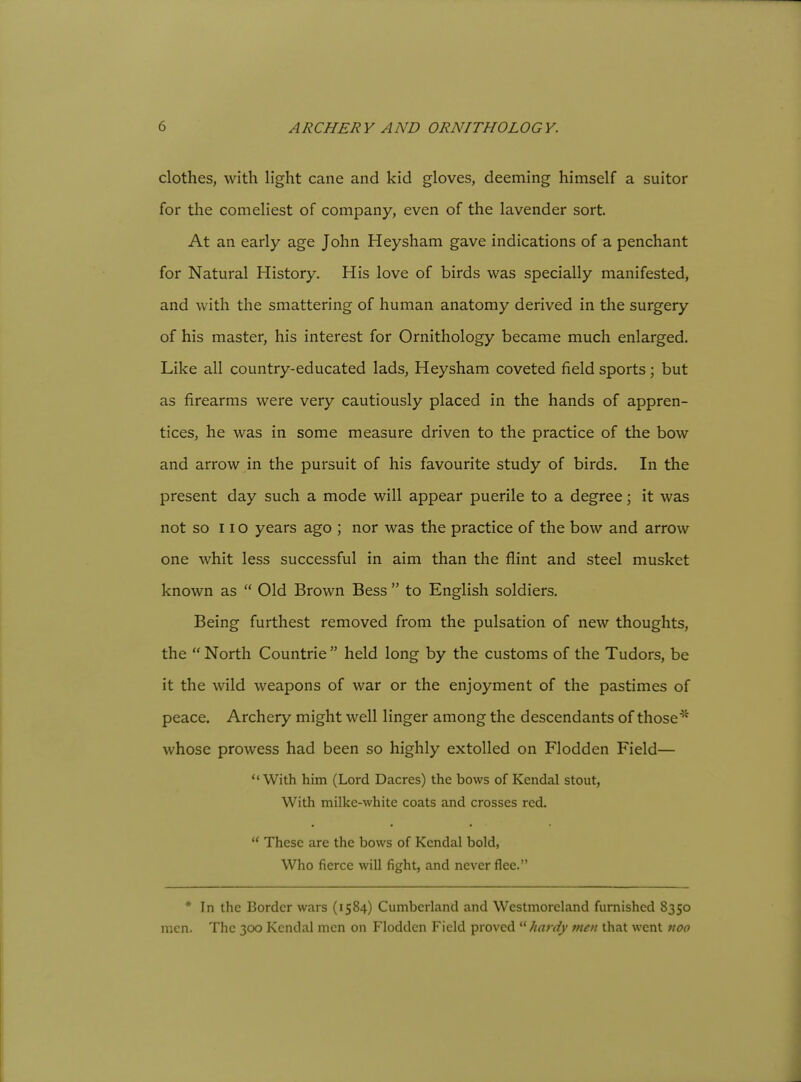 clothes, with light cane and kid gloves, deeming himself a suitor for the comeliest of company, even of the lavender sort. At an early age John Heysham gave indications of a penchant for Natural History. His love of birds was specially manifested, and with the smattering of human anatomy derived in the surgery of his master, his interest for Ornithology became much enlarged. Like all country-educated lads, Heysham coveted field sports ; but as firearms were very cautiously placed in the hands of appren- tices, he was in some measure driven to the practice of the bow and arrow in the pursuit of his favourite study of birds. In the present day such a mode will appear puerile to a degree; it was not so 11 o years ago ; nor was the practice of the bow and arrow one whit less successful in aim than the flint and steel musket known as  Old Brown Bess  to English soldiers. Being furthest removed from the pulsation of new thoughts, the  North Countrie  held long by the customs of the Tudors, be it the wild weapons of war or the enjoyment of the pastimes of peace. Archery might well linger among the descendants of those^* whose prowess had been so highly extolled on Flodden Field—  With him (Lord Dacres) the bows of Kendal stout, With milke-white coats and crosses red.  These are the bows of Kendal bold, Who fierce will fight, and never flee. * In the Border wars (1584) Cumberland and Westmoreland furnished 8350 men. The 300 Kendal men on Flodden Field proved '■^ hardy men that went noo \
