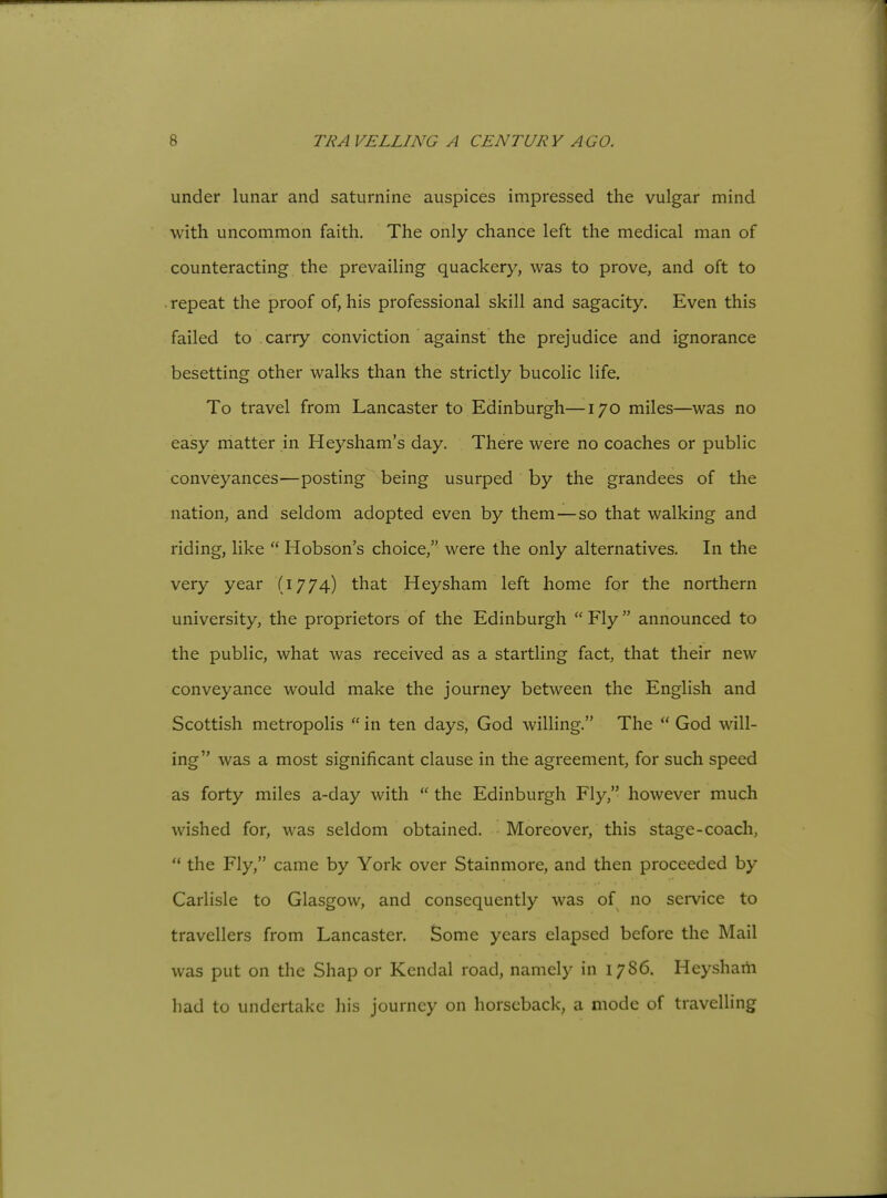 under lunar and saturnine auspices impressed the vulgar mind with uncommon faith. The only chance left the medical man of counteracting the prevailing quackery, was to prove, and oft to . repeat the proof of, his professional skill and sagacity. Even this failed to carry conviction against the prejudice and ignorance besetting other walks than the strictly bucolic life. To travel from Lancaster to Edinburgh—170 miles—was no easy matter in Heysham's day. There were no coaches or public conveyances—posting being usurped by the grandees of the nation, and seldom adopted even by them—so that walking and riding, like  Hobson's choice, were the only alternatives. In the very year (1774) that Heysham left home for the northern university, the proprietors of the Edinburgh  Fly  announced to the public, what was received as a startling fact, that their new conveyance would make the journey between the English and Scottish metropolis  in ten days, God willing. The  God will- ing was a most significant clause in the agreement, for such speed as forty miles a-day with  the Edinburgh Fly, however much wished for, was seldom obtained. Moreover, this stage-coach,  the Fly, came by York over Stainmore, and then proceeded by Carlisle to Glasgow, and consequently was of no service to travellers from Lancaster. Some years elapsed before the Mail was put on the Shap or Kendal road, namely in 1786. Heysham had to undertake his journey on horseback, a mode of travelling