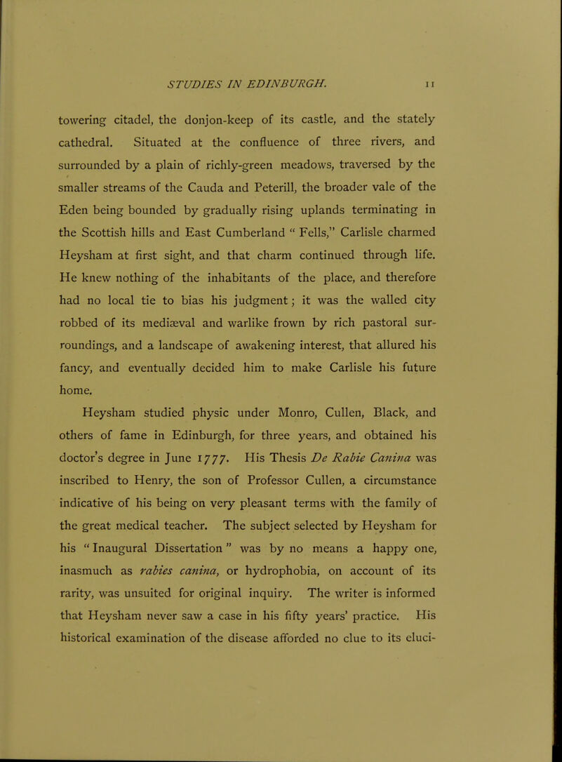 STUDIES IN EDINBURGH. towering citadel, the donjon-keep of its castle, and the stately- cathedral. Situated at the confluence of three rivers, and surrounded by a plain of richly-green meadows, traversed by the smaller streams of the Cauda and Peterill, the broader vale of the Eden being bounded by gradually rising uplands terminating in the Scottish hills and East Cumberland  Fells, Carlisle charmed Heysham at first sight, and that charm continued through life. He knew nothing of the inhabitants of the place, and therefore had no local tie to bias his judgment; it was the walled city robbed of its mediaeval and warlike frown by rich pastoral sur- roundings, and a landscape of awakening interest, that allured his fancy, and eventually decided him to make Carlisle his future home. Heysham studied physic under Monro, Cullen, Black, and others of fame in Edinburgh, for three years, and obtained his doctor's degree in June 1777. His Thesis De Rabie Canina was inscribed to Henry, the son of Professor Cullen, a circumstance indicative of his being on very pleasant terms with the family of the great medical teacher. The subject selected by Heysham for his  Inaugural Dissertation was by no means a happy one, inasmuch as rabies canina, or hydrophobia, on account of its rarity, was unsuited for original inquiry. The writer is informed that Heysham never saw a case in his fifty years' practice. His historical examination of the disease afforded no clue to its eluci-