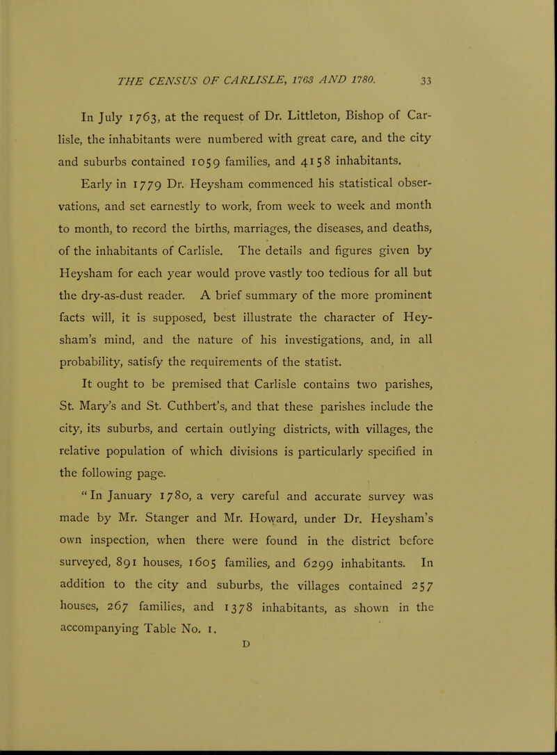 In July 1763, at the request of Dr. Littleton, Bishop of Car- lisle, the inhabitants were numbered with great care, and the city and suburbs contained 1059 families, and 4158 inhabitants. Early in 1779 Dr. Heysham commenced his statistical obser- vations, and set earnestly to work, from week to week and month to month, to record the births, marriages, the diseases, and deaths, of the inhabitants of Carlisle. The details and figures given by Heysham for each year would prove vastly too tedious for all but the dry-as-dust reader. A brief summary of the more prominent facts will, it is supposed, best illustrate the character of Hey- sham's mind, and the nature of his investigations, and, in all probability, satisfy the requirements of the statist. It ought to be premised that Carlisle contains two parishes, St. Mary's and St. Cuthbert's, and that these parishes include the city, its suburbs, and certain outlying districts, with villages, the relative population of which divisions is particularly specified in the following page. In January 1780, a very careful and accurate survey was made by Mr. Stanger and Mr. Howard, under Dr. Heysham's own inspection, when there were found in the district before surveyed, 891 houses, 1605 families, and 6299 inhabitants. In addition to the city and suburbs, the villages contained 257 houses, 267 families, and 1378 inhabitants, as shown in the accompanying Table No. i. D