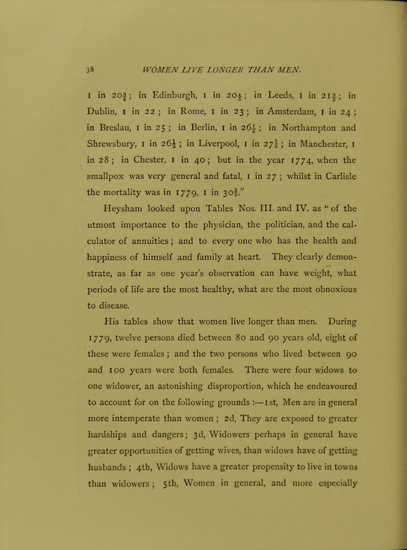 I in 20|; in Edinburgh, i in 20a; in Leeds, i in 2i|-; in Dublin, I in 22 ; in Rome, i in 23 ; in Amsterdam, i in 24 ; in Breslau, i in 25 ; in Berlin, i in 26|; in Northampton and Shrewsbury, i in 26\ ; in Liverpool, i in 27^; in Manchester, i in 28; in Chester, i in 40; but in the year 1774, when the smallpox was very general and fatal, i in 27 ; whilst in Carlisle the mortality was in 1779, i in 3of. Heysham looked upon Tables Nos. III. and IV. as  of the utmost importance to the physician, the politician, and the cal- culator of annuities ; and to every one who has the health and happiness of himself and family at heart. They clearly demon- strate, as far as one year's observation can have weight, what periods of life are the most healthy, what are the most obnoxious to disease. His tables show that women live longer than men. During 1779, twelve persons died between 80 and 90 years old, eight of these were females ; and the two persons who lived between 90 and 100 years were both females. There were four widows to one widower, an astonishing disproportion, which he endeavoured to account for on the following grounds :—1st, Men are in general more intemperate than women ; 2d, They are exposed to greater hardships and dangers; 3d, Widowers perhaps in general have greater opportunities of getting wives, than widows have of getting husbands ; 4th, Widows have a greater propensity to live in towns than widowers; 5th, Women in general, and more especially