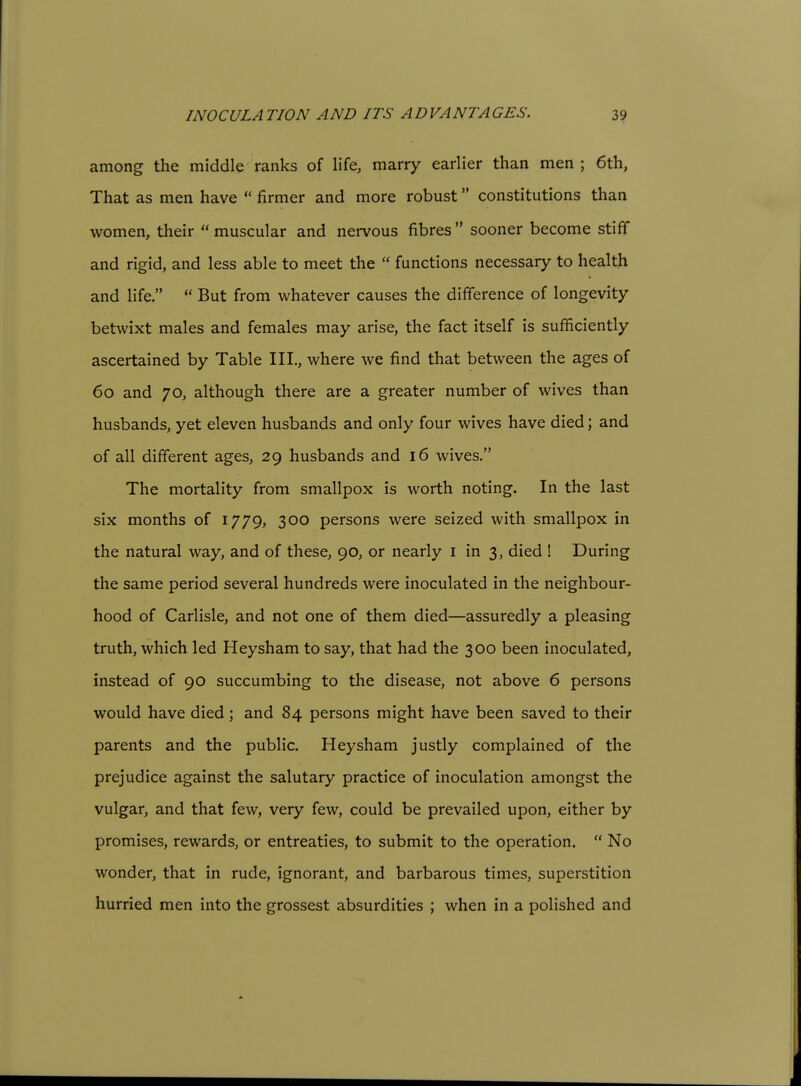 INOCULATION AND ITS ADVANTAGES. 3? among the middle ranks of life, marry earlier than men ; 6th, That as men have  firmer and more robust constitutions than women, their  muscular and nervous fibres  sooner become stiff and rigid, and less able to meet the  functions necessary to health and life.  But from whatever causes the difference of longevity betwixt males and females may arise, the fact itself is sufficiently ascertained by Table III., where we find that between the ages of 60 and 70, although there are a greater number of wives than husbands, yet eleven husbands and only four wives have died; and of all different ages, 29 husbands and 16 wives. The mortality from smallpox is worth noting. In the last six months of 1779, 300 persons were seized with smallpox in the natural way, and of these, 90, or nearly i in 3, died ! During the same period several hundreds were inoculated in the neighbour- hood of Carlisle, and not one of them died—assuredly a pleasing truth, which led Heysham to say, that had the 300 been inoculated, instead of 90 succumbing to the disease, not above 6 persons would have died; and 84 persons might have been saved to their parents and the public. Heysham justly complained of the prejudice against the salutary practice of inoculation amongst the vulgar, and that few, very few, could be prevailed upon, either by promises, rewards, or entreaties, to submit to the operation.  No wonder, that in rude, ignorant, and barbarous times, superstition hurried men into the grossest absurdities ; when in a polished and