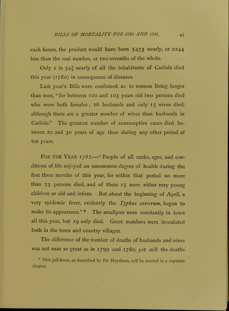 BILLS OF MORTALITY FOR 1780 AND 1781. each house, the product would have been 5433 nearly, or 2244 less than the real number, or two-sevenths of the whole. Only I in 34|. nearly of all the inhabitants of Carlisle died this year (1780) in consequence of diseases. Last year's Bills were confirmed as to women living longer than men, for between 100 and 103 years old two persons died who were both females; 26 husbands and only 15 wives died, although there are a greater number of wives than husbands in Carlisle. The greatest number of consumptive cases died be- tween 20 and 30 years of age than during any other period of ten years. For the Year 1781.—People of all ranks, ages, and con- ditions of life enjoyed an uncommon degree of health during the first three months of this year, for within that period no more than 2 3 persons died, and of these 15 were either very young children or old and infirm. But about the beginning of April, a very epidemic fever, evidently the Typhus carcerum, began to make its appearance. * The smallpox were constantly in town all this year, but 19 only died. Great numbers were inoculated both in the town and country villages. The difference of the number of deaths of husbands and wives was not near so great as in 1799 and 1780, yet still the deaths * This jail-fever, as described by Dr. Heysham, will be treated in a separate chapter.