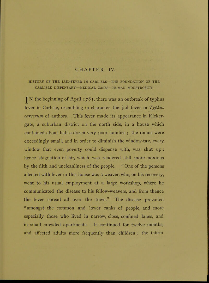 HISTORY OF THE JAIL-FEVER IN CARLISLE—THE FOUNDATION OF THE CARLISLE DISPENSARY—MEDICAL CASES—HUMAN MONSTROSITY. JN the beginning of April 1781, there was an outbreak of typhus fever in Carlisle, resembling in character the jail-fever or Typhus carcerum of authors. This fever made its appearance in Ricker- gate, a suburban district on the north side, in a house which contained about half-a-dozen very poor families ; the rooms were exceedingly small, and in order to diminish the window-tax, every window that even poverty could dispense with, was shut up : hence stagnation of air, which was rendered still more noxious by the filth and uncleanliness of the people.  One of the persons affected with fever in this house was a weaver, who, on his recovery, went to his usual employment at a large workshop, where he communicated the disease to his fellow-weavers, and from thence the fever spread all over the town. The disease prevailed amongst the common and lower ranks of people, and more especially those who lived in narrow, close, confined lanes, and in small crowded apartments. It continued for twelve months, and affected adults more frequently than children; the infirm