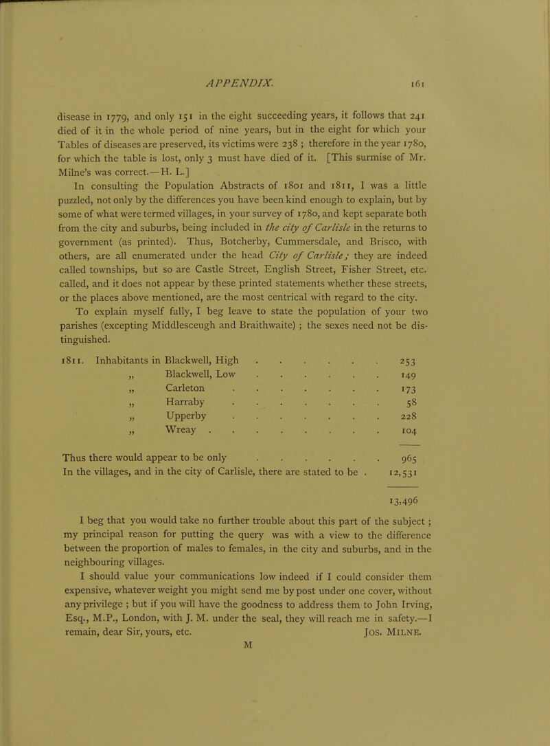 disease in 1779, and only 151 in the eight succeeding years, it follows that 241 died of it in the whole period of nine years, but in the eight for which your Tables of diseases are preserved, its victims were 238 ; therefore in the year 1780, for which the table is lost, only 3 must have died of it. [This surmise of Mr. Milne's was correct. — H. L.] In consulting the Population Abstracts of 1801 and 1811, I was a little puzzled, not only by the differences you have been kind enough to explain, but by some of what were termed villages, in your survey of 1780, and kept separate both from the city and suburbs, being included in the city of Carlisle in the returns to government (as printed). Thus, Botcherby, Cummersdale, and Brisco, with others, are all enumerated under the head City of Carlisle j they are indeed called townships, but so are Castle Street, English Street, Fisher Street, etc. called, and it does not appear by these printed statements whether these streets, or the places above mentioned, are the most centrical with regard to the city. To explain myself fully, I beg leave to state the population of your two parishes (excepting Middlesceugh and Braithwaite) ; the sexes need not be dis- tinguished. 1811. Inhabitants in Blackwell, High 253 „ Blackwell, Low . . . . . . 149 „ Carleton . . . . . . . 173 „ Harraby ....... 58 „ Upperby 228 „ Wreay 104 Thus there would appear to be only 965 In the villages, and in the city of Carlisle, there are stated to be . 12,531 i3>496 I beg that you would take no further trouble about this part of the subject ; my principal reason for putting the query was with a view to the difference between the proportion of males to females, in the city and suburbs, and in the neighbouring villages. I should value your communications low indeed if I could consider them expensive, whatever weight you might send me by post under one cover, without any privilege ; but if you will have the goodness to address them to John Irving, Esq., M.P., London, with J. M. under the seal, they will reach me in safety.—I remain, dear Sir, yours, etc. Jos. Milne. M