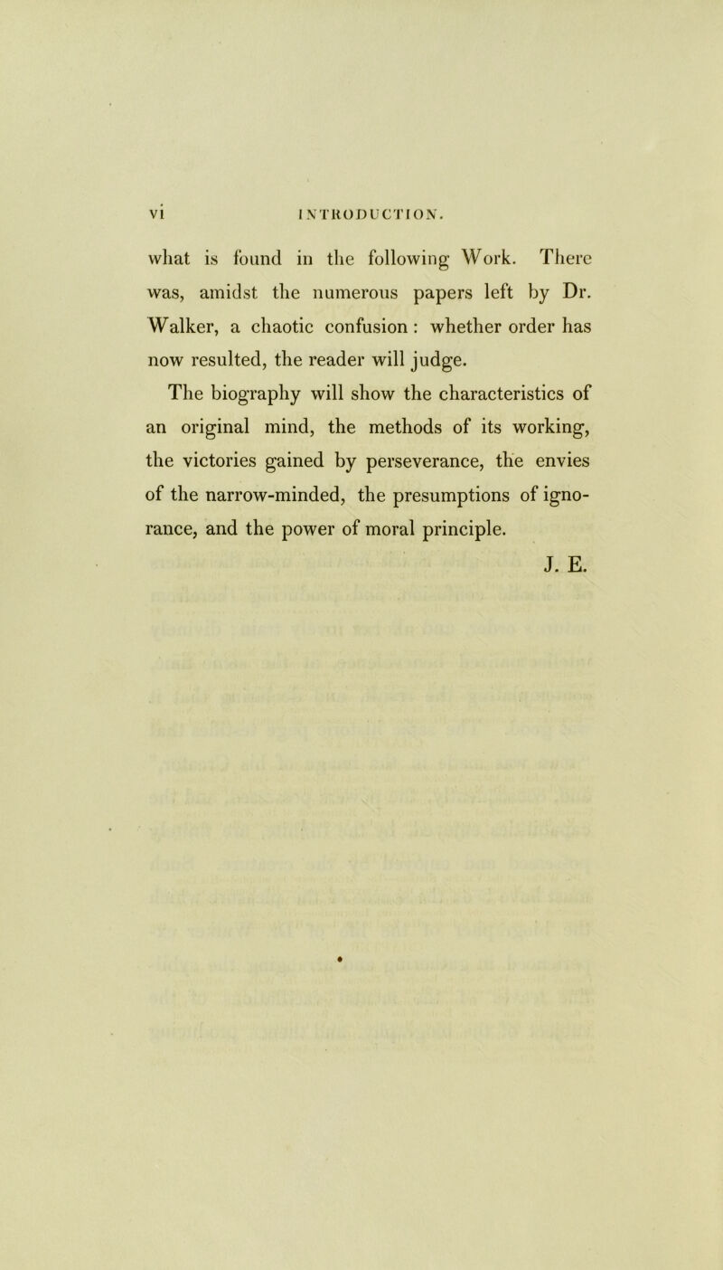 vvliat is found in the following Work. There was, amidst the numerous papers left by Dr. Walker, a chaotic confusion : whether order has now resulted, the reader will judge. The biography will show the characteristics of an original mind, the methods of its working, the victories gained by perseverance, the envies of the narrow-minded, the presumptions of igno- rance, and the power of moral principle. J. E.
