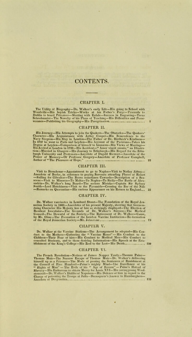 CONTENTS. CHAPTER I. The Utility of Biography—Dr. Walker's early Life—Ilis going to School with Woodville—His boyish Tricks—Works at his Father’s Forge—Proceeds to Dublin to board Privateer—Meeting with Esdale—Success in Engraving—Turns Schoolmaster—The Novelty of his Plans of Teaching—His Difficulties and Perse- verance— Publishing his Geography—His Peregrination 1 CHAPTER II. His Journey—His Attempts to join the Quakers—The Obstacles—The Quakers’ Character—His Acquaintance with Astley Cooper—His Benevolence to the Navy Surgeon—His Stay in London—The Father of Dr. Birdbeck’s Kindness— In 1797 he went to Paris and Leyden—His Account of the Parisians—Takes his Degree at Leyden—Comparison of himself to Linnaeus—His Views of Marriage— His Arrival at London in 1799—His Accident—“Amor vincit omnia,” an Illustra- tion—Married in Glasgow—His Journey to Edinburgh—His Regard for the Edin- burgh University and Professors—Anecdote of Dugald Stewart—Anecdote of tin; Power of Memory—Of Professor Gregory—Anecdote of Professor Campbell, Author of “ The Pleasures of Hope.’’ 22 CHAPTER III. Visit to Stonehouse—Appointment to go to Naples—Visit to Netley Abbey— Anecdote of Burke, in reference to paying Servants attending Places of Resort —Sailing for Gibraltar—The Brave sometimes Cowards—Description of a Sea- scene—Visit to Minorca—To Malta—To Naples—To Sicily—The Battle of Alex- andria—Dr. Walker’s long Beard—The serious Mistake—Captain Sir Sydney Smith—Lord Hutchinson—Visit to the Pyramids—Crossing the Bar of the Nile —Remarks on Quarantine—His curious Appearance on his Return to England... 35 CHAPTER IV. Dr. Walker vaccinates in Lombard Street—The Foundation of the Royal Jen- nerian Society in 1803—Anecdotes of his present Majesty, showing that business- doing Character His Majesty has of late so strikingly displayed—The Election of Resident Inoculator—The Grounds of Dr. Walker’s Success—The Medical Council—The Downfal of the Society—The Retirement of Dr. Walker—Cause, by Mr. Cline—The Formation of the London Vaccine Institution—Re-formation of the Royal Jennerian Society—Mr. Johnstone 73 CHAPTER V. Dr. Walker at the Vaccine Stations—The Arrangement he adopted—His Con- duct to the Mothers—Gathering the “Vaccine Roses” — His Conduct to the Children—Their Fear of him—His Conduct to Medical Men—His Conduct to conceited Students, and to those desiring Information—His Speech at the Esta- blishment of the King’s College —His Zeal to the Last—His Death 120 CHAPTER VI. The French Revolution—Notices of James Napper Tandy—Thomas Paine— Thomas Muir—The Narrow Escape of Thomas Muir—Dr. Walker’s delivering himself up as a Prisoner—The Mode of passing the Sentences of Banishment at the Council of Five Hundred—Paine's mighty Mind—1 he Excellence of his “ Bights of Man” — The Evils of his “ Age of Beason” — Paine’s Hatred of Slavery—His Endeavour to obtain Mercy for Louis XVI—His savingyoung Wool- stoncroft—Dr. Walker’s Dislike of Napoleon—His Defence of him in regard to the Charge of poisoning the Troops at Jail a—Buonaparte’s Answer to Hamburghers— Anecdote of Desgcnctles « 133