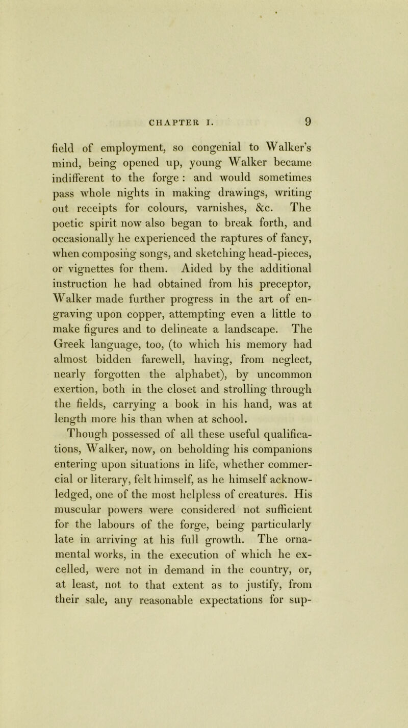 field of employment, so congenial to Walker’s mind, being opened up, young Walker became indifferent to the forge : and would sometimes pass whole nights in making drawings, writing out receipts for colours, varnishes, &c. The poetic spirit now also began to break forth, and occasionally he experienced the raptures of fancy, when composing songs, and sketching head-pieces, or vignettes for them. Aided by the additional instruction he had obtained from his preceptor, Walker made further progress in the art of en- graving upon copper, attempting even a little to make figures and to delineate a landscape. The Greek language, too, (to which his memory had almost bidden farewell, having, from neglect, nearly forgotten the alphabet), by uncommon exertion, both in the closet and strolling through the fields, carrying a book in his hand, was at length more his than when at school. Though possessed of all these useful qualifica- tions, Walker, now, on beholding his companions entering upon situations in life, whether commer- cial or literary, felt himself, as he himself acknow- ledged, one of the most helpless of creatures. His muscular powers were considered not sufficient for the labours of the forge, being particularly late in arriving at his full growth. The orna- mental works, in the execution of which he ex- celled, were not in demand in the country, or, at least, not to that extent as to justify, from their sale, any reasonable expectations for sup-