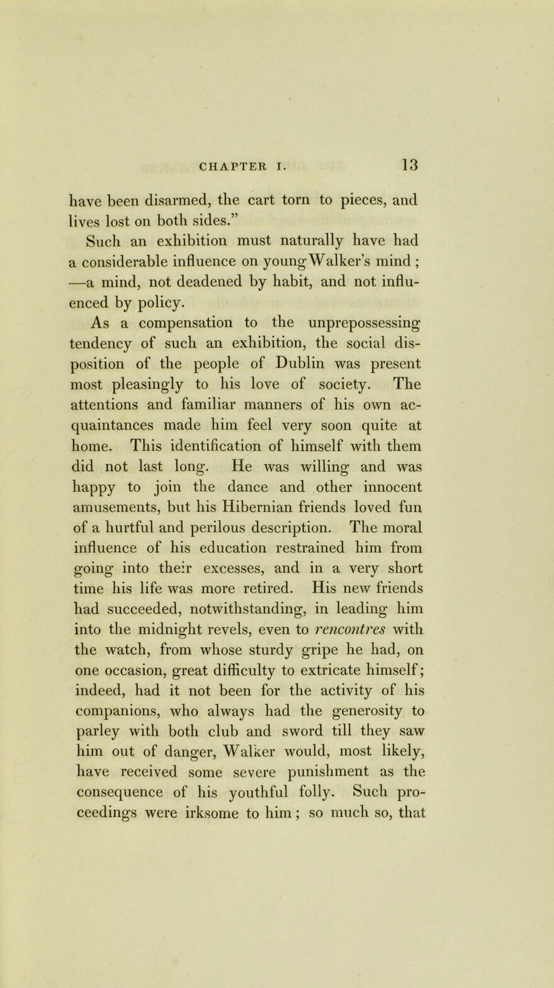 have been disarmed, the cart torn to pieces, and lives lost on both sides.” Such an exhibition must naturally have had a considerable influence on young Walker’s mind ; —a mind, not deadened by habit, and not influ- enced by policy. As a compensation to the unprepossessing tendency of such an exhibition, the social dis- position of the people of Dublin was present most pleasingly to his love of society. The attentions and familiar manners of his own ac- quaintances made him feel very soon quite at home. This identification of himself with them did not last long. He was willing and was happy to join the dance and other innocent amusements, but his Hibernian friends loved fun of a hurtful and perilous description. The moral influence of his education restrained him from going into their excesses, and in a very short time his life was more retired. His new friends had succeeded, notwithstanding, in leading him into the midnight revels, even to rencontres with the watch, from whose sturdy gripe he had, on one occasion, great difficulty to extricate himself; indeed, had it not been for the activity of his companions, who always had the generosity to parley with both club and sword till they saw him out of danger, Walker would, most likely, have received some severe punishment as the consequence of his youthful folly. Such pro- ceedings were irksome to him; so much so, that
