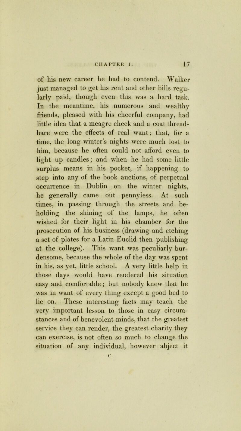 of his new career he had to contend. Walker just managed to get his rent and other bills regu- larly paid, though even this was a hard task. In the meantime, his numerous and wealthy friends, pleased with his cheerful company, had little idea that a meagre cheek and a coat thread- bare were the effects of real want; that, for a time, the long winters nights were much lost to him, because he often could not afford even to light up candles; and when he had some little surplus means in his pocket, if happening to step into any of the book auctions, of perpetual occurrence in Dublin on the winter nights, he generally came out pennyless. At such times, in passing through the streets and be- holding the shining of the lamps, he often wished for their light in his chamber for the prosecution of his business (drawing and etching a set of plates for a Latin Euclid then publishing at the college). This want was peculiarly bur- densome, because the whole of the day was spent in his, as yet, little school. A very little help in those days would have rendered his situation easy and comfortable; but nobody knew that he was in want of every thing except a good bed to lie on. These interesting facts may teach the very important lesson to those in easy circum- stances and of benevolent minds, that the greatest service they can render, the greatest charity they can exercise, is not often so much to change the situation of any individual, however abject it c
